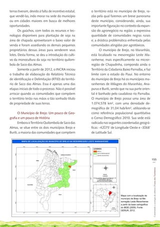 terras tiveram, devido à falta de incentivo estatal,   o território está no município de Brejo, ra-
que vendê-las, indo morar na sede do município         zão pela qual faremos um breve panorama
ou em cidades maiores em busca de melhores             deste município, considerando, ainda, sua
oportunidades.                                         importante figuração no contexto da expan-
       Os gaúchos, com todos os recursos e tec-        são do agronegócio na região; a expressiva
nologias disponíveis para plantação de soja na         quantidade de comunidades negras rurais
área de chapada aproveitaram o baixo valor de          e; a drástica problemática enfrentada pelas
venda e foram assediando os demais pequenos            comunidades atingidas por agrotóxicos.
proprietários dessas áreas para venderem seus                 O município de Brejo, no Maranhão,
lotes. Desta forma, se deu a introdução do culti-      está localizado na mesorregião Leste Ma-
vo da monocultura da soja no território quilom-        ranhense, mais especificamente na micror-
bola de Saco das Almas.                                região de Chapadinha, compondo ainda o
       Somente a partir de 2012, o INCRA iniciou       Território da Cidadania Baixo Parnaíba, e faz
o trabalho de elaboração do Relatório Técnico          limite com o estado do Piauí. No entorno
de identificação e Delimitação (RTID) do territó-      do município de Brejo há os municípios ma-
rio de Saco das Almas. Essa é apenas uma das           ranhenses de Milagres do Maranhão, Ana-
etapas iniciais de todo o processo. Não é possível     purus e Buriti, sendo que na sua parte orien-
arriscar quando as comunidades que compõem             tal é banhado pelo caudaloso rio Parnaíba.
o território terão nas mãos o tão sonhado título       O município de Brejo possui uma área de
de propriedade de suas terras.                         1.074,578 km², com uma densidade de-
                                                       mográfica de 31,04 hab/km², utilizando-se
       O Município de Brejo: Um pouco de Geo-          como referência populacional quantitativa
grafia e um pouco de História                          o Censo Demográfico 2010. Sua sede está
       Embora o Território Quilombola de Saco das      radicada nas seguintes coordenadas geográ-
Almas, se situe entre os dois municípios Brejo e       ficas: -4275’ de Longitude Oeste e -368’
Buriti, a maioria das comunidades que compõem          de Latitude Sul.




                                                                                                             155
                                                                                                              __
                                                                                                              Construindo e ecologia de saberes | Vozes dos Territórios




                                                                             Mapa com a localização de
                                                                             município de Brejo na Me-
                                                                             sorregião Leste Maranhense
                                                                             a partir da base cartográfica
                                                                             do IBGE (2009). Fonte:
                                                                             GERUR, 2012.
 