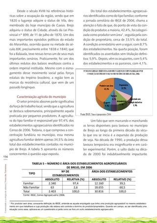 Desde o século XVIII há referências histó-                                 Do total dos estabelecimentos agropecuá-
                                                            ricas sobre a ocupação da região, sendo que em                             rios identificados como do tipo familiar, conforme
                                                            1820 o lugarejo adquire o status de Vila, des-                             a jornada censitária do IBGE de 2006, chama a
                                                            membrado do hoje município de Caxias. Brejo                                atenção o fato de que, do ponto de vista da con-
                                                            adquiriu o status de Cidade, através da Lei Pro-                           dição do produtor, a maioria, 42,4%, foi categori-
                                                            vincial nº 899, de 11 de julho de 1870. Um dos                             zada como produtor sem área1 , seguida pela con-
                                                            mais importantes episódios políticos do estado                             dição de proprietário, cerca de 33,5% do total.
                                                            do Maranhão, ocorrido quase na metade do sé-                               A condição arrendatário vem a seguir, com 8,7%
                                                            culo XIX, precisamente entre 1838 e 1840, que                              dos estabelecimentos. Na quarta posição, foram
                                                            foi a Balaiada, teve nessas terras um de seus mais                         identificados os assentados sem titulação defini-
                                                            importantes cenários. Praticamente, foi um dos                             tiva: 5,9%. Depois, vêm os ocupantes, com 5,4%
                                                            últimos redutos dos balaios revoltosos contra a                            dos estabelecimentos e os parceiros, com 4,1%.
                                                            ordem imperial instituída. Mesmo com o esma-
                                                            gamento desse movimento social pelas forças
                                                            estatais do Império brasileiro, a região tem as
                                                            marcas da resistência cultural, que vem de um
                                                            passado longínquo.


                                                                  Caracterização agrícola do município
                                                                  O setor primário absorve parte significativa
                                                            da força de trabalho local, sendo que a agricultura
                                                            se destaca sobremaneira, principalmente aquela
                                                            praticada por pequenos produtores. A agricultu-
                                                            ra do tipo familiar é responsável por 97,4% dos                                  Um fato que vem marcando e manchando
                                                            estabelecimentos agropecuários identificados no                            as terras disponíveis para lavoura no município
                                                            Censo de 2006. Todavia, o que comprova a con-                              de Brejo ao longo da primeira década do sécu-
                                                            centração fundiária no município, essa mesma                               lo que ora se inicia é a expansão da produção
                                                            agricultura familiar detém apenas 34,5% da área                            de soja. Na década de 1990, a produção dessa
                                                            total dos estabelecimentos contados no municí-                             lavoura temporária era insignificante e em cará-
                                                            pio de Brejo. A tabela 5 apresenta os números                              ter experimental. Porém, o salto dado na déca-
                                                            concernentes à questão aqui exposta.                                       da de 2000 foi indubitavelmente impactante.
156
___

                                                                                 TABELA 5 – NÚMERO E ÁREA DOS ESTABELECIMENTOS AGROPECUÁRIOS
Construindo a ecologia de saberes | Vozes dos Territórios




                                                                                                         DE BREJO, EM 2006
                                                                                                      Nº DE               ÁREA DOS ESTABELECIMENTOS
                                                                              TIPO
                                                                                                ESTABELECIMENTOS
                                                                                          ABSOLUTO        RELATIVA (%)    ABSOLUTO      RELATIVO (%)
                                                                          Familiar           2.340            97,4         12.160           39,5
                                                                          Não Familiar        63              2,6          18.655           60,5
                                                                          Total              2.403           100,0         30.816          100,0
                                                                          Fonte: IBGE, Censo Agropecuário 2006.

                                                            1
                                                              Por produtor sem área, consoante definição do IBGE, entende-se aquele empregado que tinha uma produção agropastoril no mesmo estabeleci-
                                                            mento em que trabalhava e cuja produção não estava sob controle e domínio do produtor/proprietário. Quando em campo, ao ser identificada uma
                                                            situação como essa, aplicava-se um questionário à parte como se fora um outro estabelecimento agropecuário.
 