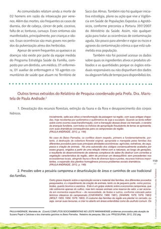 As comunidades relatam ainda a morte de                       Saco das Almas. Também não há qualquer inicia-
02 homens em razão da intoxicação por vene-                         tiva estratégia, plano ou ação que vise a Vigilân-
nos. Além das mortes, são frequentes os casos de                    cia em Saúde de Populações Expostas a Agrotó-
diarreia, dor de cabeça, câncer de pele, coceiras,                  xicos, conforme preconiza a Portaria 397/2007
falta de ar, tonturas, cansaço. Esses sintomas são                  do Ministério da Saúde. Assim, não qualquer
manifestados, principalmente, por crianças e ido-                   ação para tratar as ocorrências de contaminação
sos. Essas ocorrências são mais graves nos perío-                   aguda, tão pouco para atender e vigiar os riscos e
dos da pulverização aérea dos herbicidas.                           agravos da contaminação crônica a que está sub-
      Apesar de serem frequentes as queixas e as                    metida essa população.
doenças não existe por parte da equipe medida                             Também não foi possível acessar os dados
do Programa Estratégia Saúde da Família, com-                       sobre quais os ingredientes ativos e produtos uti-
posto por um dentista, um médico, 01 enfermei-                      lizados e as quantidades porque os órgãos esta-
ra, 01 auxiliar de enfermagem e 10 agentes co-                      duais responsáveis ou não dispunham dos dados
munitários de saúde que atuam no Território de                      ou alegaram falta de tempo para disponibilizá-los.




     Outros temas extraídos do Relatório de Pesquisa coordenado pela Profa. Dra. Maris-
tela de Paula Andrade.2

      1. Devastação dos recursos florestais, extinção da fauna e da flora e desaparecimento dos corpos
hídricos.
                                   Inicialmente, salta aos olhos a transformação da paisagem na região, com suas antigas chapa-
                                   das, hoje recobertas por quilômetros e quilômetros de soja e eucalipto. Quando se tenta refletir
                                   sobre como ocorreu essa transformação, com a transação dessas áreas via mercado, o cenário
                                   da anarquia fundiária, com todos os indícios de apropriação fraudulenta de terras se apresenta,
                                   com suas dramáticas consequências para os camponeses da região.
                                   (PAULA ANDRADE, 2012, p. 144)

                                   No caso do Baixo Parnaíba, os conflitos dizem respeito, primeiro e fundamentalmente, por-
                                   tanto, à destruição da cobertura florestal original, apropriada e manejada pelas famílias dos
                                   diferentes povoados para suas principais atividades econômicas: agrícolas, extrativas, de caça,
                                   pesca e criação de animais. Há uma subversão dos códigos consensualmente acatados por
                                   esses grupos, erigidos a partir de uma relação íntima com a natureza, ao longo de gerações,
                                   e resultante do desenvolvimento de sistemas complexos de saber.Ao destruir com correntes a
                                   vegetação característica da região, além de provocar um desequilíbrio sem precedentes nos
                                   ecossistemas locais, atingindo fauna e flora de diversos tipos e portes, recursos hídricos impor-
                                   tantes, a expansão dos plantios homogêneos provoca problemas sociais dramáticos.                  159
                                                                                                                                      __
                                   (PAULA ANDRADE, 2012, p. 148)

      2. Pressões sobre a pecuária camponesa e desarticulação de áreas e caminhos de uso tradicional
                                                                                                                                      Construindo e ecologia de saberes | Vozes dos Territórios




das famílias.
                                   Outro grave impacto sobre a reprodução social e material das famílias, dos diferentes povoados
                                   pesquisados, é o impedimento da criação de animais, tanto os de pequeno porte, como porcos,
                                   bodes, quanto bovinos e asininos. Este é um golpe violento sobre a economia camponesa, que
                                   não sobrevive apenas do cultivo, mas tem nesses animais uma reserva de valor, a ser aciona-
                                   da em momentos específicos – de necessidade, de festas e outros, conforme colocado pelos
                                   teóricos clássicos do campesinato (CHAYANOV, 1966; 1981), (SHANIN, 1976; 1979; 1983)
                                   (WOLF, 1955; 1959; 1976; 1983). O costume das famílias da região era plantar no cercado, ou
                                   seja, cercar suas lavouras, e criar no aberto em áreas entendidas como de usufruto comum. Os



PAULA ANDRADE, Maristela de. (Coord) CONFLITOS SOCIOAMBIENTAIS NO LESTE MARANHENSE problemas provocados pela atuação da
Suzano Papel e Celulose e dos chamados gaúchos no Baixo Parnaíba. Relatório de pesquisa, São Luís: PPGCS/UFMA, 2012, 232 pág.
 