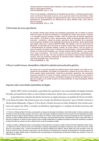 animais pastavam livremente pelas chapadas e outros espaços, a partir de regras pactuadas
                                                                                                     entre os vários grupos vizinhos.
                                                                                                     (PAULA ANDRADE, 2012, p. 178)

                                                                                                     Como se não bastasse o impedimento da circulação dos animais, os chamados gaúchos pas-
                                                                                                     saram a exterminar fisicamente os porcos, burros, jumentos, bodes e bois das famílias, muitas
                                                                                                     vezes com requintes de maldade, não apenas atirando neles, mas por vezes envenenando-os,
                                                                                                     queimando-os, esquartejando-os ou utilizando-se de outros métodos cruéis, como atirar no
                                                                                                     ânus dos animais.
                                                                                                     (PAULA ANDRADE, 2012, p. 179)


                                                             3.Diminuição das áreas agricultáveis

                                                                                                     As pressões sofridas pelas famílias das localidades pesquisadas não se limitam ao impedi-
                                                                                                     mento do acesso às áreas de extrativismo e à proibição de criarem seus animais. A Suzano
                                                                                                     e os chamados gaúchos avançam, também, sobre as áreas onde as famílias implantavam
                                                                                                     seus roçados. As famílias se veem, repentinamente, diante da desestruturação total de sua
                                                                                                     economia – extrativismo, criação de animais, agricultura, pesca impedidas de se reproduzir
                                                                                                     economicamente, atingidas na sua identidade de produtores de alimentos, aquela determinada
                                                                                                     pela relação direta com a natureza (MOURA 1986). Na realidade, como em outras áreas do
                                                                                                     Maranhão, se está diante de um processo de “limpeza” dessas áreas, provocando não apenas
                                                                                                     o desaparecimento de espécies vegetais, animais, de corpos hídricos, mas dos grupos so-
                                                                                                     ciais em questão. Em alguns casos, a situação se torna tão aguda, a sobrevivência física das
                                                                                                     famílias se encontra tão ameaçada, que a própria empresa decide implantar o que entende
                                                                                                     como “roças comunitárias”. Por um lado, suprime as áreas agricultáveis, classificadas pelos
                                                                                                     entrevistados como de mata. Por outro, promete (e nem sempre cumpre) fornecer maquinário,
                                                                                                     insumos, para que produtores tradicionais de alimentos possam implantar seus roçados de
                                                                                                     uma forma entendida como “mais racional”.
                                                                                                     (PAULA ANDRADE, p. 186)


                                                             4.Riscos à saúde humana, desequilíbrio ambiental e poluição provocada pelos gaúchos.

                                                                                                     De acordo com o que já foi apontado em distintos tópicos deste relatório, são muitas as con-
                                                                                                     sequências da devastação, da poluição com agrotóxicos e extinção de recursos hídricos, con-
                                                                                                     forme quadros abaixo apresentados. Conforme já assinalado, igualmente, são necessárias
                                                                                                     pesquisas específicas no campo da biologia, sobretudo na área da genética, para analisar a
                                                                                                     repercussão, para os seres humanos, da ingestão (da água ou de animais que estão em con-
                                                                                                     tato com a água) ou do contato da pele com esses pesticidas, ao longo de gerações (PAULA
                                                                                                     ANDRADE, p. 193)


                                                             Impactos sobre comunidades quilombolas da Região

         Desde 2005, temos constatado a gravidade dos agrotóxicos nas comunidades da Região do Baixo
    Parnaíba, principalmente sobre as comunidades tradicionais, dentre elas, as comunidades quilombolas.
         A gravidade das violações de direitos humanos na região provocou um pedido do Fórum em Defe-
160
___ sa do Baixo Parnaíba3 Maranhense para uma missão dos Relatores Nacionais4 para o Direito Humano à
    Alimentação Adequada, à Água e à Terra Rural e Direito Humano ao Meio Ambiente. Esta missão acon-
 Construindo a ecologia de saberes | Vozes dos Territórios




    teceu em agosto de 2005, e resultou no Relatório: Agronegócio e a violação de direitos humanos das

                                                             3
                                                               O Fórum em Defesa do Baixo Parnaíba, que representa um espaço de articulação de entidades, movimentos sociais e sindicais, pastorais, parla-
                                                             mentares do campo democrático e popular, entre outros, denunciou graves violações de direitos humanos que decorrem da implantação de projetos
                                                             agrícolas de soja na região do Baixo Parnaíba e parte da Bacia do rio Munim. Esses projetos têm causado preocupações em toda a sociedade ma-
                                                             ranhense, pois têm ensejado grandes desmatamentos que dão lugar a empreendimentos agrícolas, principalmente o plantio de soja. Além disso, as
                                                             denúncias configuram um quadro de grave injustiça social e situação emblemática de violações aos direitos humanos das moradoras e moradores
                                                             do Baixo Parnaíba que colocam em risco o direito humano à vida da população da região.

                                                             4
                                                               Durante a missão, as Relatorias tiveram a oportunidade de visitar diferentes municípios da região do Baixo Parnaíba (Chapadinha, Brejo, Anapu-
                                                             rus, Mata Roma e Buriti), tendo encontros com autoridades e entidades representativas de pequenos produtores rurais, além de entrar em contato
                                                             direto com comunidades rurais – inclusive remanescentes de quilombos (Bebida Nova, Matinha, Valença, Belém, São João dos Pilões, Centro dos
                                                             Teixeiras, Santa Cruz, Saco das Almas, entre outras) - que vêm sofrendo as consequências do processo de desmatamento e da rápida expansão do
                                                             agronegócio na região. Nestas visitas, as Relatorias foram acompanhadas por representantes de diferentes entidades que compõem o Fórum em
                                                             Defesa do Baixo Parnaíba.
 