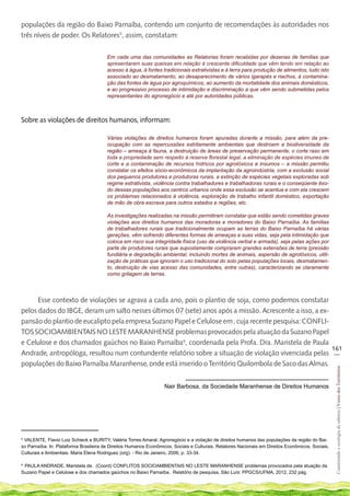 populações da região do Baixo Parnaíba, contendo um conjunto de recomendações às autoridades nos
três níveis de poder. Os Relatores5, assim, constatam:


                                        Em cada uma das comunidades as Relatorias foram recebidas por dezenas de famílias que
                                        apresentaram suas queixas em relação à crescente dificuldade que vêm tendo em relação ao
                                        acesso à água, à fontes tradicionais extrativistas e à terra para produção de alimentos, tudo isto
                                        associado ao desmatamento, ao desaparecimento de vários igarapés e riachos, à contamina-
                                        ção das fontes de água por agroquímicos, ao aumento da mortalidade dos animais domésticos,
                                        e ao progressivo processo de intimidação e discriminação a que vêm sendo submetidas pelos
                                        representantes do agronegócio e até por autoridades públicas.	



Sobre as violações de direitos humanos, informam:

                                        Várias violações de direitos humanos foram apuradas durante a missão, para além da pre-
                                        ocupação com as repercussões estritamente ambientais que destroem a biodiversidade da
                                        região – ameaça à fauna, a destruição de áreas de preservação permanente, o corte raso em
                                        toda a propriedade sem respeito à reserva florestal legal, a eliminação de espécies imunes de
                                        corte e a contaminação de recursos hídricos por agrotóxicos e insumos – a missão permitiu
                                        constatar os efeitos sócio-econômicos da implantação da agroindústria, com a exclusão social
                                        dos pequenos produtores e produtoras rurais, a extinção de espécies vegetais exploradas sob
                                        regime extrativista, violência contra trabalhadores e trabalhadoras rurais e o conseqüente êxo-
                                        do dessas populações aos centros urbanos onde essa exclusão se acentua e com ela crescem
                                        os problemas relacionados à violência, exploração de trabalho infantil doméstico, exportação
                                        de mão de obra escrava para outros estados e regiões, etc.

                                        As investigações realizadas na missão permitiram constatar que estão sendo cometidas graves
                                        violações aos direitos humanos das moradoras e moradores do Baixo Parnaíba. As famílias
                                        de trabalhadores rurais que tradicionalmente ocupam as terras do Baixo Parnaíba há várias
                                        gerações, vêm sofrendo diferentes formas de ameaças a suas vidas, seja pela intimidação que
                                        coloca em risco sua integridade física (uso da violência verbal e armada), seja pelas ações por
                                        parte de produtores rurais que supostamente compraram grandes extensões de terra (pressão
                                        fundiária e degradação ambiental, incluindo mortes de animais, aspersão de agrotóxicos, utili-
                                        zação de práticas que ignoram o uso tradicional do solo pelas populações locais, desmatamen-
                                        to, destruição de vias acesso das comunidades, entre outras), caracterizando se claramente
                                        como grilagem de terras.




      Esse contexto de violações se agrava a cada ano, pois o plantio de soja, como podemos constatar
pelos dados do IBGE, deram um salto nesses últimos 07 (sete) anos após a missão. Acrescente a isso, a ex-
pansão do plantio de eucalipto pela empresa Suzano Papel e Celulose em , cuja recente pesquisa: CONFLI-
TOS SOCIOAMBIENTAIS NO LESTE MARANHENSE problemas provocados pela atuação da Suzano Papel
e Celulose e dos chamados gaúchos no Baixo Parnaíba6, coordenada pela Profa. Dra. Maristela de Paula
                                                                                                          161
Andrade, antropóloga, resultou num contundente relatório sobre a situação de violação vivenciada pelas __
populações do Baixo Parnaíba Maranhense, onde está inserido o Território Quilombola de Saco das Almas.
                                                                                                                                                   Construindo e ecologia de saberes | Vozes dos Territórios




                                                                   Nair Barbosa, da Sociedade Maranhense de Direitos Humanos




5
 VALENTE, Flavio Luiz Schieck e BURITY, Valéria Torres Amaral. Agronegócio e a violação de direitos humanos das populações da região do Bai-
xo Parnaíba. In: Plataforma Brasileira de Direitos Humanos Econômicos, Sociais e Culturais. Relatores Nacionais em Direitos Econômicos, Sociais,
Culturais e Ambientais. Maria Elena Rodriguez (org). - Rio de Janeiro, 2006, p. 33-34.

6
 PAULA ANDRADE, Maristela de. (Coord) CONFLITOS SOCIOAMBIENTAIS NO LESTE MARANHENSE problemas provocados pela atuação da
Suzano Papel e Celulose e dos chamados gaúchos no Baixo Parnaíba. Relatório de pesquisa, São Luís: PPGCS/UFMA, 2012, 232 pág.
 