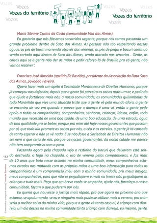Vozes
                                Vozes                                                                                     Vozes           Vozes
                                                                                                                                 Vozes
                             Vozes do território
                                                                                                                              Vozes do território
                            Vozes
                                                                                                                             Vozes

                                                                  Maria Silvane Cunha da Costa (comunidade Vila das Almas).
                                                                  Eu gostaria que nós fôssemos socorridos urgente, porque nós tamos passando um
                                                             grande problema dentro de Saco das Almas. As pessoas não tão respeitando nossas
                                                             águas, os pés de buriti morrendo através dos venenos, os pés de pequi e bacuri continua
                                                             sendo cortado aqui dentro de Saco das Almas, sendo atacado nas serrarias... Gente, as
                                                             coisas aqui se a gente não der as mãos e pedir reforço lá de Brasília pra cá gente, não
                                                             vamos resolver”.

                                                                   Francisco José Almeida (apelido Zé Bastião), presidente da Associação da Data Saco
                                                             das Almas, povoado Faveira.
                                                                   Quero fazer mais um apelo à Sociedade Maranhense de Direitos Humanos, porque
                                                             já começou nos defender, depois que a gente foi parceiro as coisas mais um ar, e pedindo
                                                             que ajude a fortalecer mais nós, a nossa comunidade, as comunidades quilombolas de
                                                             todo Maranhão que vive uma situação triste que a gente vê pelo mundo afora, a gente
                                                             se encontra de vez em quando e parece que a doença é uma só, então a gente pede
                                                             apoio a todos os companheiros, companheiras, senhoras, crianças, idosos, enfim, todo
                                                             mundo que necessita de uma boa saúde, de uma boa educação, de uma estrada, água
                                                             de boa qualidade pra se beber, porque pra mim até hoje nossos governantes que passam
                                                             por aí, que todo dia promete as coisas pra nós, o céu e as estrelas, a gente já tá cansado
                                                             de tanto esperar e não se vê nada. E se não fosse a Sociedade de Direitos Humanos não
                                                             sei nem o que seria de nós, porque os nossos governantes, da nossa cidade me parece
                                                             não tem compromisso com o povo.
                                                                   Passando agora pela chapada vejo o restinho do bacuri que deixaram está sen-
 162                                                         do destruído, o fogo na chapada, o uso de veneno pelos companheiros, e faz mais
 ___
                                                             de 10 anos que bato nesse assunto na minha comunidade, meus companheiros esta-
                                                             mos errados nos matando com as próprias mãos e uma boa informação para todos os
 Construindo a ecologia de saberes | Vozes dos Territórios




                                                             companheiros é um compromisso meu com a minha comunidade, pro meus amigos,
                                                             meus companheiros, para que não se prejudiquem e mais na frente não prejudiquem as
                                                             crianças e tudo mais. Peço que em breve vocês se empenhe, ajude nós, fortaleça a nossa
                                                             comunidade, façam o que puderem por nós.
                                                                   Eu queria que houvesse a justiça mais rápido, pra que agora no próximo ano que
                                                             estamos se apolumando, se eu e ninguém mais pudesse utilizar mais o veneno, pra mim
                                                             seria a melhor coisa da minha vida, porque a gente vê tanto caso aí, é criança com diar-
                                                             reia, um dia desses na minha comunidade tanta criança com diarreia, eu mesmo, gente,
 