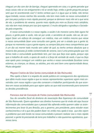cheguei um dia com dor de barriga, cheguei aperreado em casa, e a gente percebe que
essas coisas não se via antigamente e tá se vendo hoje, então a gente pergunta porque
será que tá acontecendo isso? E tenho certeza que é a água que se bebe, não temos
água tratada, nossos riachos tão secando, não tem mais nada na nossa comunidade é
por isso peço justiça o mais rápido possível, porque se demorar mais não sei o que seria
de nós, o problema do veneno, quanto mais rápido pra mim eu ficaria mais satisfeito,
nós não tem mais tempo pra isso (pra esperar). E muito obrigado e agradeço a Socieda-
de pelo empenho.
     A nossa comunidade e a nossa região, a saúde é da maneira como falei agora há
pouco, a gente pede a vocês, não sei por onde, o secretário de saúde, não sei, de con-
seguir fazer um esforço de conseguir um médico, mas um médico mesmo que viesse
a nossa comunidade fazer uma consulta com gente, pra ver o estado que a gente tá,
porque no momento o que a gente espera, eu sempre falo pros meus companheiros que
é um dia vai morrer todo mundo sem saber de quê, eu tenho certeza absoluta que a
maioria das pessoas já estão contaminada de veneno, isso é uma preocupação que nós
temos toda a comunidade quilombola tem, por isso que faço esse apelo, porque vejo
que o trabalho de vocês, o apoio de vocês e a força de vontade de vocês, é que eu faço
esse apelo para conseguir um médico que venha a nossa comunidade fiscalizar como
estamos, as crianças, os idosos, os adultos, pra nós será bom uma oportunidade dessa.
Muito obrigado!

     Mayane Cristina da Silva Santos (comunidade de São Raimundo).
     Meu apelo a fazer é a respeito da saúde pública em conseguencia dos agrotóxicos
que afeta muito nossa região e que os nossos representantes superiores sejam mais en-
volvidos com nossa região e que eles comecem a trabalhar participando do que acon-
tece em nossa sociedade para que sejam aptos ao que está acontecendo para tomarem
as devidas providências.

                                                                                           163
                                                                                            __
     Francisco José da Conceição de Freitas (comunidade São Raimundo).
     Sou do conselho fiscal da diretoria da associação Boa Esperança da comunidade
                                                                                            Construindo e ecologia de saberes | Vozes dos Territórios




de São Raimundo. Quero agradecer aos direitos humanos que tá vindo até aqui buscar
informação das comunidades que o pessoal tão sofrendo então querem saber os acon-
tecimentos pra levar lá pra Brasília, pra o governo, pra presidente, para estudar esses
conhecimentos e vê o que eles podem fazer né, então meu apelo é esse, que eles vejam
o problema que está tendo na nossa comunidade e possam realizar isso o mais rápido
possível, a gente tá precisando de terra pra trabalhar e não queremos agrotóxicos, que-
remos terra.
 