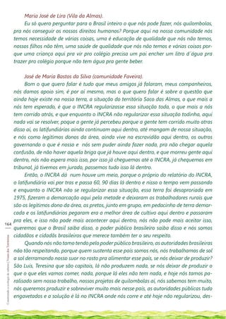 Maria José de Lira (Vila da Almas).
                                                                 Eu só quero perguntar para o Brasil inteiro o que nós pode fazer, nós quilombolas,
                                                            pra nós conseguir os nossos direitos humanos? Porque aqui na nossa comunidade nós
                                                            temos necessidade de várias coisas, uma é educação de qualidade que nós não temos,
                                                            nossos filhos não têm, uma saúde de qualidade que nós não temos e várias coisas por-
                                                            que uma criança aqui pra vir pro colégio precisa um pai encher um litro d´água pra
                                                            trazer pro colégio porque não tem água pra gente beber.

                                                                 José de Maria Bastos da Silva (comunidade Faveira).
                                                                 Bom o que quero falar é tudo que meus amigos já falaram, meus companheiros,
                                                            nós damos apoio sim, é por aí mesmo, mas o que quero falar é sobre a questão que
                                                            ainda hoje existe na nossa terra, a situação do território Saco das Almas, o que mais a
                                                            nós tem esperado, é que o INCRA regularizasse essa situação toda, o que mais a nós
                                                            tem corrido atrás, e que enquanto o INCRA não regularizar essa situação todinha, aqui
                                                            nada vai se resolver, poque a gente já percebeu porque a gente tem corrido muito atras
                                                            disso aí, os latifundiários ainda continuam aqui dentro, até mangam de nossa situação,
                                                            e nós como legítimos donos da área, ainda vive na escravidão aqui dentro, os outros
                                                            governando o que é nosso e nós sem puder ainda fazer nada, pra não chegar aquela
                                                            confusão, de não haver aquela briga que já houve aqui dentro, e que morreu gente aqui
                                                            dentro, nós não espera mais isso, por isso já cheguemos até o INCRA, já chequemos em
                                                            tribunal, já tivemos em jurado, passemos tudo isso lá dentro.
                                                                 Então, o INCRA dá num houve um meio, porque o próprio do relatório do INCRA,
                                                            o latifundiário vai por tras e passa 60, 90 dias lá dentro e nisso o tempo vem passando
                                                            e enquanto o INCRA não se regularizar essa situação, essa terra foi desaproriada em
                                                            1975, fizeram a demarcação aqui pela metade e deixaram os trabalhadores rurais que
                                                            são os legítimos dono da área, os pretos, junto em grupo, em pedacinho de terra demar-
                                                            cada e os latifundiários pegaram era a melhor área de cultivo aqui dentro e passaram
                                                            pra eles, e isso não pode mais acontecer aqui dentro, nós não pode mais aceitar isso,
164
___
                                                            queremos que o Brasil saiba disso, o poder público brasileiro saiba disso e nós somos
                                                            cidadãos e cidadãs brasileiros que merece também ter o seu respeito.
Construindo a ecologia de saberes | Vozes dos Territórios




                                                                 Quando nós não tamo tendo pelo poder público brasileiro, as autoridades brasileiras
                                                            não tão respeitando, porque quem sustenta esse país somos nós, nós trabalhamos de sol
                                                            a sol derramando nosso suor no rosto pra alimentar esse país, se nós deixar de produzir?
                                                            São Luís, Teresina que são capitais, lá não produzem nada, se nós deixar de produzir o
                                                            que o que eles vamos comer, nada, porque lá eles não tem nada, e hoje nós tamos pa-
                                                            ralisado sem nosso trabalho, nossos projetos de quilombolas aí, nós sabemos tem muito,
                                                            nós queremos produzir e sobreviver muito mais nesse país, as autoridades públicas tudo
                                                            engavetados e a solução é lá no INCRA onde nós corre e até hoje não regularizou, des-
 