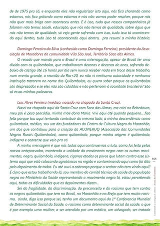 de de 1975 pra cá, e enquanto eles não regularizar isto aqui, nós fica chorando como
estamos, nós fica gritando como estamos e nós não vamos poder resolver, porque nós
não quer mais briga com aconteceu antes. E é isso, tudo que nossos companheiros já
falaram não temos saúde, educação, que nós não temos de qualidade, sobre água que
nós não temos de qualidade, só vejo gente sofrendo com isso, tudo isso tá acontecen-
do aqui dentro, tudo isso tá acontecendo aqui dentro, pra resumi a minha história.

      Domingo Ferreira da Silva (conhecido como Domingo Ferreira), presidente da Asso-
ciação de Moradores da comunidade Vila São José, Território Saco das Almas.
      O recado que mando para o Brasil é uma interrogação, apesar de Brasil ter uma
dívida com os quilombolas, que trabalharam dezenas e dezenas de anos, sofrendo de-
baixo de castigo até 16 horas por dia sem nunca receber nada em troca desse trabalho,
num evento grande, a reunião do Rio+20, eu não vi nenhuma autoridade e nenhuma
institução tratarem no nome dos Quilombolas, eu quero saber porque os quilombolas
são desprezados e se eles não são cidadãos e não pertencem à sociedade brasileira? São
só essas minhas palavaras.

      Luis Alves Ferreira (médico, nascido na chapada da Santa Cruz).
      Nasci na chapada aqui da Santa Cruz com Saco das Almas, me criei no Bebedouro,
meu pai é Zeca Leocádio, minha mãe dona Maria. Vivi aqui até quando pequeno... fico
feliz porque tou aqui tentando contribuir do mesmo lado, a minha descendência como
quilombola, médico, sou um dos fundadores do Centro de Cultura Negra do Maranhão,
um dos que contribuiu para a criação da ACONERUQ (Associação das Comunidades
Negras Rurais Quilombolas), como quilombola, porque minha origem é quilombola,
indígena e cearense que veio pra cá.
      A minha mensagem é que nós todos aqui continuemos a luta, como foi feita pelos
nossos antepassados, mantendo a unidade do movimento negro com os outros movi-
mentos, negro, quilombola, indígena, ciganos etodos os povos que lutam contra esse sis-
                                                                                          165
                                                                                           __
tema aqui que está colocando agrotóxicos na região e contaminando aqui como foi dito
pelo depoimento de todos. Eu até ouvi a cobrança porque o senhor não tem vindo aqui?
                                                                                           Construindo e ecologia de saberes | Vozes dos Territórios




É claro que estou trabalhando lá, sou membro do comitê técnico de saúde da população
negra no Ministério da Saúde representando o movimento negro lá, estou percebendo
aqui, todas as dificuldades que os depoimentos dizem...
      Sei da fragilidade, da discriminação, do preconceito e do racismo que tem contra
os negros quilombolas que tem no Brasil, no Maranhão e no Brejo que tem muito racis-
mo, ainda, digo isso porque sei, tenho um documento aqui da 1ª Conferencia Mundial
de Determinante Social da Saúde, o racismo como determinante social da saúde, o que
é por exemplo uma mulher, a ser atendida por um médico, um advogado, ser tratada
 