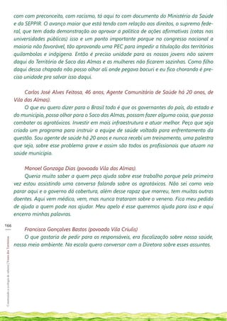 com com preconceito, com racismo, tá aqui to com documento do Ministério da Saúde
                                                            e da SEPPIR. O avanço maior que está tendo com relação aos direitos, o supremo fede-
                                                            ral, que tem dado demonstração ao aprovar a política de ações afirmativas (cotas nas
                                                            universidades públicas) isso e um ponto importante porque no congresso nacional a
                                                            maioria não favorável, tão aprovando uma PEC para impedir a titulação dos territórios
                                                            quilombolas e indgígena. Então é preciso unidade para os nossos jovens não sairem
                                                            daqui do Território de Saco das Almas e as mulheres não ficarem sozinhas. Como filho
                                                            daqui dessa chapada não posso olhar ali onde pegava bacuri e eu fico chorando é pre-
                                                            ciso unidade pra salvar isso daqui.

                                                                 Carlos José Alves Feitosa, 46 anos, Agente Comunitário de Saúde há 20 anos, de
                                                            Vila das Almas).
                                                                 O que eu quero dizer para o Brasil todo é que os governantes do país, do estado e
                                                            do município, possa olhar para o Saco das Almas, possam fazer alguma coisa, que possa
                                                            combater os agrotóxicos. Investir em mais infraestrutura e atuar melhor. Peço que seja
                                                            criado um programa para instruir a equipe de saúde voltado para enfrentamento da
                                                            questão. Sou agente de saúde há 20 anos e nunca recebi um treinamento, uma palestra
                                                            que seja, sobre esse problema grave e assim são todos os profissionais que atuam na
                                                            saúde município.

                                                                Manoel Gonzaga Dias (povoado Vila das Almas).
                                                                Queria muito saber a quem peço ajuda sobre esse trabalho porque pela primeira
                                                            vez estou assistindo uma conversa falando sobre os agrotóxicos. Não sei como veio
                                                            parar aqui e o governo dá cobertura, além desse rapaz que morreu, tem muitas outras
                                                            doentes. Aqui vem médico, vem, mas nunca trataram sobre o veneno. Fica meu pedido
                                                            de ajuda a quem pode nos ajudar. Meu apelo é esse queremos ajuda para isso e aqui
                                                            encerro minhas palavras.

166
___
                                                                Francisco Gonçalves Bastos (povoado Vila Criulis)
                                                                O que gostaria de pedir para os responsáveis, era fiscalização sobre nossa saúde,
Construindo a ecologia de saberes | Vozes dos Territórios




                                                            nosso meio ambiente. Na escola quero conversar com a Diretora sobre esses assuntos.
 