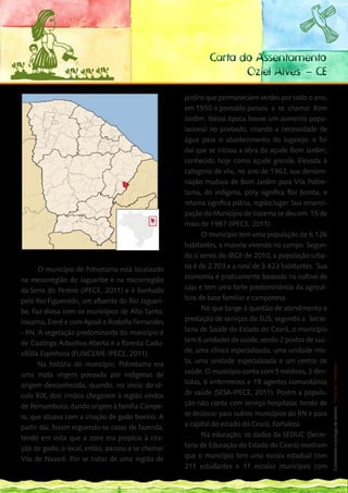 Carta do Assentamento
                                                                  Oziel Alves – CE

                                                   jardins que permaneciam verdes por todo o ano,
                                                   em 1950 o povoado passou a se chamar Bom
                                                   Jardim. Nessa época houve um aumento popu-
                                                   lacional no povoado, criando a necessidade de
                                                   água para o abastecimento do lugarejo, e foi
                                                   daí que se iniciou a obra do açude Bom Jardim,
                                                   conhecido hoje como açude grande. Elevada à
                                                   categoria de vila, no ano de 1962, sua denomi-
                                                   nação mudava de Bom Jardim para Vila Potire-
                                                   tama, do indígena, poty significa flor bonita, e
                                                   retama significa pátria, região,lugar. Sua emanci-
                                                   pação do Município de Iracema se deu em 15 de
                                                   maio de 1987 (IPECE, 2011) .
                                                          O município tem uma população de 6.126
                                                   habitantes, a maioria vivendo no campo. Segun-
Localização de Potiretama                          do o senso do IBGE de 2010, a população urba-
       O município de Potiretama está localizado   na é de 2.703 e a rural de 3.423 habitantes. Sua
na mesorregião do Jaguaribe e na microrregião      economia é praticamente baseada no cultivo de
da Serra do Pereiro (IPECE, 2011) e é banhado      caju e tem uma forte predominância da agricul-
pelo Rio Figueiredo, um afluente do Rio Jaguari-   tura de base familiar e camponesa.
be. Faz divisa com os municípios de Alto Santo,           No que tange à questão de atendimento e
Iracema, Ererê e com Apodi e Rodolfo Fernandes     prestação de serviços do SUS, segundo a Secre-
- RN. A vegetação predominante do município é      taria de Saúde do Estado do Ceará, o município
de Caatinga Arbustiva Aberta e a floresta Cadu-    tem 6 unidades de saúde, sendo 2 postos de saú-
                                                                                                      167
cifólia Espinhosa (FUNCEME-IPECE, 2011).           de, uma clínica especializada, uma unidade mis- __
       Na história do município, Potiretama era    ta, uma unidade especializada e um centro de
                                                                                                      Construindo a ecologia de saberes | Vozes dos Territórios




uma mata virgem povoada por indígenas de           saúde. O município conta com 5 médicos, 3 den-
origem desconhecida, quando, no inicio do sé-      tistas, 6 enfermeiros e 19 agentes comunitários
culo XIX, dois irmãos chegaram à região vindos     de saúde (SESA-IPECE, 2011). Porém a popula-
de Pernambuco, dando origem à família Campe-       ção não conta com serviço hospitalar, tendo de
lo, que atuava com a criação de gado bovino. A     se deslocar para outros municípios do RN e para
partir daí, foram erguendo-se casas de fazenda,    a capital do estado do Ceará, Fortaleza.
tendo em vista que a zona era propícia à cria-            Na educação, os dados da SEDUC (Secre-
ção de gado; o local, então, passou a se chamar    taria de Educação do Estado do Ceará) mostram
Vila de Nazaré. Por se tratar de uma região de     que o município tem uma escola estadual com
                                                   211 estudantes e 11 escolas municipais com
 