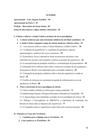 SUMÁRIO

Apresentação – Luiz Augusto Facchini - 05
Apresentação da Parte 3 - 07
Prefácio – Boaventura de Sousa Santos - 09
Listas de abreviaturas e siglas, tabelas e ilustrações - 20


I - Ciência e saberes: a Saúde Coletiva em busca de novos paradigmas
   1. A ciência moderna: por uma orientação solidária da atividade acadêmica - 24
   2. A Saúde Coletiva enquanto campo da ciência moderna: reflexão crítica - 30
         2.1 - Um exercício reflexivo sobre a Ciência Moderna e a Saúde Coletiva - 30
         2.2 “A ditadura do quantificável” e o problema da ignorância: aspectos
         epistemológicos e políticos dos riscos e incertezas - 39
         2.3 Tecnociência, riscos e alternativas frente aos processos decisórios: uma
         experiência de encontro entre academia e política na questão dos agrotóxicos - 44
         2.4 A mercantilização da produção científica e a criminalização de pesquisadores - 49
         2.5 Esboçando breve reflexão crítica sobre o sistema de avaliação da pós-graduação e
         da pesquisa no Brasil e suas implicações para a atividade acadêmica - 50
         2.6 Cartografia da produção acadêmica sobre o tema dos agrotóxicos e saúde no
         Brasil - 55
         2.7 Conflito de interesses na construção da agenda de enfrentamento ao uso de
         agrotóxicos no Brasil - 68
   3.     Para a construção de novo paradigma de ciência
         3.1 Ciência cidadã, militante ou ciência para a justiça ambiental - 71
         3.2 Epidemiologia Popular e Pesquisa Participativa Baseada na Comunidade - 72
         3.3 A Agroecologia como inspiração e exemplo do novo paradigma de ciência - 74
         3.4. Diálogos e Convergências na ABRASCO: a experiência da construção dos
         Dossiês de Alerta sobre os Impactos dos Agrotóxicos - 77
         3.5 A Campanha contra os Agrotóxicos e pela Vida como exercício da práxis - 82


II - Ouçamos as Vozes dos Territórios
         1. Caminhos para o diálogo com os Territórios - 93
        2. Com a palavra, os Territórios - 99


                                                                                             16
 