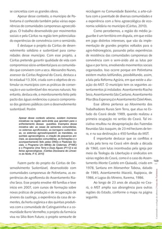se concretiza com as grandes obras.                          reciclagem na Comunidade Baixinha; a arte-cul-
       Apesar desse contexto, o município de Po-             tura com a juventude de diversas comunidades e
tiretama é conhecido também pelas várias expe-               a experiência com a feira agroecológica de eco-
riências de comunidades camponesas agroecoló-                nomia solidária no município (Cáritas, 2010).
gicas. O trabalho desenvolvido por movimentos                       Como percebemos, a região do médio ja-
sociais e pela Cáritas na região tem potencializa-           guaribe é um território em disputa, em que estão
do experiências de convivência com o semiárido.              em jogo distintos interesses, que vão da imple-
       É destaque o projeto da Cáritas de desen-             mentação de grandes projetos voltados para o
volvimento solidário e sustentável para comu-                agro-hidronegócio, passando pelas experiências
nidades desse município. Com esse projeto, a                 de resistência das comunidades camponesas de
Cáritas pretende garantir qualidade de vida com              convivência com o semi-árido até as lutas por
compromisso sócio-ambiental para as comunida-                água e por terra, envolvendo movimentos sociais
des que convivem com a seca. Alessandro Nunes,               organizados. Isso ocorre porque em Potiretama
assessor da Cáritas Regional do Ceará, destaca a             existem muitos latifúndios, possibilitando, assim,
lei estadual 13.304, criada com o objetivo de es-            a luta pela Reforma Agrária, em que existe a atu-
timular os municípios com as práticas de conser-             ação do MST. O município tem os seguintes as-
vação e uso sustentável dos recursos naturais. No            sentamentos já instalados: Assentamento Riacho
entanto, destaca ele, o monitoramento feito pelo             Seco, Assentamento São Caetano, Assentamento
pacto das águas evidenciou o pouco compromis-                Pilar (Boa Esperança) e Assentamento Oziel Alves.
so dos gestores públicos com o desenvolvimento                      Esse último pertence ao Movimento dos
sustentável. Porém                                           Trabalhadores Rurais Sem Terra, que atua no Es-
                                                             tado do Ceará desde 1989, quando realizou a
      Apesar desse contexto adverso, existem inúmeras
                                                             primeira ocupação no sertão do Ceará. Tal ini-
      iniciativas na região semi-árida que apontam para o
      enfrentamento dessas questões. Exemplos dessa          ciativa resultou na desapropriação das Fazendas
      iniciativa são: as casas de sementes comunitárias,
      os sistemas agroflorestais, as barragens subterrâne-   Reunidas São Joaquim, de 23 mil hectares de ter-
      as, os sistemas agrossilvopastoril, as mandalas, os    ra, e na sua destinação a 450 famílias do MST.
      quintais agroecológicos, a criação de pequenos ani-
      mais, as associações comunitárias, as formações e o           É importante destacar que os conflitos e
      acompanhamento feito pelas ONGs e Pastorais So-
      ciais, o Programa Um Milhão de Cisternas, (P1MC)       a luta pela terra no Ceará vêm desde a década
      e o Programa Uma Terra e Duas Águas (P1+2) e as        de 1960, com lutas incentivadas pela igreja por
      feiras agroecológicas. (Cáritas Diocesana de Limoei-
      ro do Norte, P. 6, 2010)                               meio da Teologia da Libertação e sindicatos em
                                                             várias regiões do Ceará, como é o caso do Assen-
                                                                                                                169
      Fazem parte do projeto da Cáritas de De-               tamento Monte Castelo em Quixadá, criado em __
senvolvimento Sustentável, desenvolvido com                  1978, Santana em Monsenhor Tabosa, datado
                                                                                                                 Construindo e ecologia de saberes | Vozes dos Territórios




comunidades camponesas de Potiretama, as ex-                 de 1985, Assentamento Maceió, Itapipoca, de
periências de agrofloresta do Assentamento Ria-              1986, e Lagoa do Mineiro, Itarema, 1986.
cho Seco. Esse projeto envolve 48 famílias e teve                   Ao longo de 23 anos de atuação no Cea-
início em 2007, com cursos de formação sobre                 rá, o MST amplia sua abrangência para outras
novas práticas de produção e de recuperação de               regiões do Estado, conforme o mapa na página
árvores da caatinga, a experiência da casa de se-            seguinte.
mentes, da horta orgânica e dos quintais produti-
vos com a comunidade de Catingueirinha e a co-
munidade Barro Vermelho; o projeto da farmácia
viva no Sítio Bom Futuro; o projeto semearte de
 