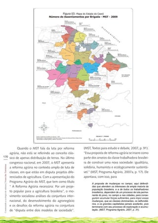 Quando o MST fala da luta por reforma              (MST, Textos para estudo e debate, 2007, p. 91).
    agrária, não está se referindo ao conceito clás-         “Essa proposta de reforma agrária se insere como
170 sico de apenas distribuição de terras. No último         parte dos anseios da classe trabalhadora brasilei-
___
    congresso nacional, em 2007, o MST apresenta             ra de construir uma nova sociedade: igualitária,
 Construindo a ecologia de saberes | Vozes dos Territórios




    a reforma agrária no contexto amplo de luta de           solidária, humanista e ecologicamente sustentá-
    classes, em que estão em disputa projetos dife-          vel.” (MST, Programa Agrário, 2007a, p. 17). Ele
    renciados de agricultura. Com a apresentação do          apontava, com isso, para
    Programa Agrário do MST, que tem como título
                                                                   A proposta de mudanças no campo, aqui defendi-
    “ A Reforma Agrária necessária: Por um proje-                  das que atendem os interesses da ampla maioria da
                                                                   população brasileira, e a de todos os trabalhadores
    to popular para a agricultura brasileira”, o mo-               brasileiros, dependem de um processo de luta perma-
    vimento socializou análises da conjuntura inter-               nente do povo, no campo e nas cidades, para conse-
                                                                   guirem acumular forças suficientes, para impor essas
    nacional, do desenvolvimento do agronegócio                    mudanças, que as classes dominantes, os latifundiá-
                                                                   rios, e os grandes capitalistas jamais aceitarão, pois
    e os desafios da reforma agrária na conjuntura                 terminaria com seu processo de exploração e acumu-
    de “disputa entre dois modelos de sociedade”.                  lação. (MST, Programa Agrário, 2007, p. 31).
 