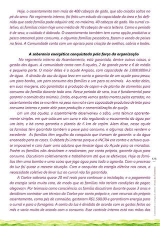 Hoje, o assentamento tem mais de 400 cabeças de gado, que são criados soltos no
pé da serra. No regimento interno, foi feito um estudo da capacidade da área e foi defi-
nido que cada família pode adquirir até, no máximo, 40 cabeças de gado. No curral co-
letivo, as famílias criam hoje uma média de 70 cabeças de vaca leiteira. Como o período
é de seca, o cuidado é dobrado. O assentamento também tem como opção produtiva a
pesca artesanal para consumo, e algumas famílias pescadora, fazem a venda de peixes
na feira. A Comunidade conta com um aprisco para criação de ovelhas, cabras e bodes.

             A soberania energética conquistada pela força da organização
       No regimento interno do Assentamento, está garantida, dentre outras coisas, a
gestão das águas. A comunidade conta com 8 açudes, 2 de grande porte e 6 de médio
e pequeno porte. O maior deles é o açude Angicos, com capacidade de 3.000.000m3
de água. A divisão do uso da água leva em conta a garantia de um açude para pesca,
um para banho, um para consumo das famílias e um para os animais. Ao redor deles,
em suas margens, são garantidas a produção de capim e de plantio de alimentos para
consumo da família durante todo ano. Nesse período de seca, isso é fundamental para
garantir a comida dos animais. Então, enquanto vemos gados mortos pelas estradas, no
assentamento eles se mantêm no peso normal e com capacidade produtiva de leite para
consumo interno e parte dele para produção e comercialização de queijo.
      Em um dos açudes, o assentamento desenvolveu o sifão, uma técnica aparente-
mente simples, em que colocam um cano e vão regulando o escoamento da água por
um leito, e há como garantia o plantio de 6 km de capim. Alem disso, nesse açude
as famílias têm garantido também o peixe para consumo, e algumas delas vendem o
excedente. As famílias têm orgulho da conquista que tiveram de garantir: a da água
encanada para as casas. O debate foi intenso porque o INCRA era contra e achava qua-
se impossível e caro fazer uma adutora que levasse água do Açude para as moradias.
Porém as famílias não desistiram e resolveram, por conta própria, garantir água para
consumo. Discutiram coletivamente e trabalharam até que se efetivasse. Hoje as famí-
                                                                                            175
                                                                                             __
lias têm uma bomba e uma caixa que joga água para toda a agrovila. Com o processo
da luz foi quase a mesma situação. Com a conquista da energia elétrica nas casas, a
                                                                                             Construindo e ecologia de saberes | Vozes dos Territórios




necessidade coletiva de levar luz ao curral não foi garantido.
      A Coelce cobraria quase 20 mil reais para continuar a instalação, e o pagamento
da energia seria muito caro, de modo que as famílias não teriam condições de pagar,
alegavam. Por teimosia como consciência, as família discutiram durante quase 3 anos e
decidiram contratar um técnico da Coelce por conta própria e, com recursos do próprio
assentamento, como pés de carnaúba, gastaram R$1.500,00 e garantiram energia para
o curral e para a forrageira. A conta da luz é dividida de acordo com os gastos feitos ao
mês e varia muito de acordo com o consumo. Esse controle interno está nas mãos dos
 