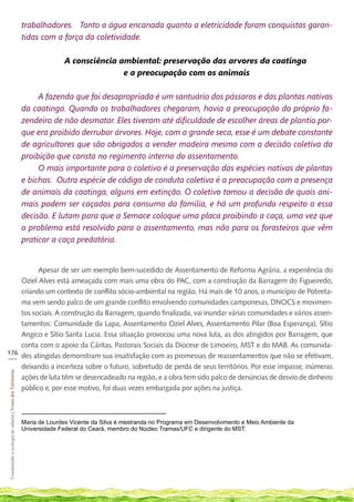 trabalhadores. Tanto a água encanada quanto a eletricidade foram conquistas garan-
                                                             tidas com a força da coletividade.

                                                                           A consciência ambiental: preservação das arvores da caatinga
                                                                                          e a preocupação com os animais

                                                                  A fazenda que foi desapropriada é um santuário dos pássaros e das plantas nativas
                                                             da caatinga. Quando os trabalhadores chegaram, havia a preocupação do próprio fa-
                                                             zendeiro de não desmatar. Eles tiveram até dificuldade de escolher áreas de plantio por-
                                                             que era proibido derrubar árvores. Hoje, com a grande seca, esse é um debate constante
                                                             de agricultores que são obrigados a vender madeira mesmo com a decisão coletiva da
                                                             proibição que consta no regimento interno do assentamento.
                                                                  O mais importante para o coletivo é a preservação das espécies nativas de plantas
                                                             e bichos. Outra espécie de código de conduta coletiva é a preocupação com a presença
                                                             de animais da caatinga, alguns em extinção. O coletivo tomou a decisão de quais ani-
                                                             mais podem ser caçados para consumo da família, e há um profundo respeito a essa
                                                             decisão. E lutam para que a Semace coloque uma placa proibindo a caça, uma vez que
                                                             o problema está resolvido para o assentamento, mas não para os forasteiros que vêm
                                                             praticar a caça predatória.


          Apesar de ser um exemplo bem-sucedido de Assentamento de Reforma Agrária, a experiência do
    Oziel Alves está ameaçada com mais uma obra do PAC, com a construção da Barragem do Figueiredo,
    criando um contexto de conflito sócio-ambiental na região. Há mais de 10 anos, o município de Potireta-
    ma vem sendo palco de um grande conflito envolvendo comunidades camponesas, DNOCS e movimen-
    tos sociais. A construção da Barragem, quando finalizada, vai inundar várias comunidades e vários assen-
    tamentos: Comunidade da Lapa, Assentamento Oziel Alves, Assentamento Pilar (Boa Esperança), Sítio
    Angico e Sítio Santa Lucia. Essa situação provocou uma nova luta, as dos atingidos por Barragem, que
    conta com o apoio da Cáritas, Pastorais Sociais da Diocese de Limoeiro, MST e do MAB. As comunida-
176
___ des atingidas demonstram sua insatisfação com as promessas de reassentamentos que não se efetivam,
    deixando a incerteza sobre o futuro, sobretudo de perda de seus territórios. Por esse impasse, inúmeras
 Construindo a ecologia de saberes | Vozes dos Territórios




    ações de luta têm se desencadeado na região, e a obra tem sido palco de denúncias de desvio de dinheiro
    público e, por esse motivo, foi duas vezes embargada por ações na justiça.



                                                             Maria de Lourdes Vicente da Silva é mestranda no Programa em Desenvolvimento e Meio Ambiente da
                                                             Universidade Federal do Ceará, membro do Núcleo Tramas/UFC e dirigente do MST.
 