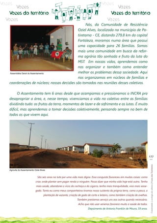 Vozes                                                                                  Vozes
      Vozes                                                                                     Vozes
   Vozes do território                                                                       Vozes do território
  Vozes                                                                                     Vozes
                                                   Nós, da Comunidade de Resistência
                                             Oziel Alves, localizada no município de Po-
                                             tiretama - CE, distando 279,8 km da capital
                                             Fortaleza, moramos numa área que possui
                                             uma capacidade para 26 famílias. Somos
                                             mais uma comunidade em busca da refor-
                                             ma agrária tão sonhada e fruto da luta do
                                             MST. Em nossas vidas, aprendemos como
                                             nos organizar e também como entender
   Assembléia Geral do Assentamento          melhor os problemas dessa sociedade. Aqui
                                             nos organizamos em núcleos de famílias e
   coordenações de núcleos; nossas decisões são tomadas nas reuniões desses coletivos.

         O Assentamento tem 6 anos desde que acampamos e pressionamos o INCRA pra
   desapropriar a área, e, nesse tempo, vivenciamos a vida no coletivo entre as famílias
   dividindo tudo: os frutos da terra, momentos de lazer e de sofrimento e as lutas. É muito
   difícil, mas aprendemos a tomar decisões coletivamente, pensando sempre no bem de
   todos os que vivem aqui.




                                                                                                                                  177
                                                                                                                                   __
                                                                                                                                   Construindo e ecologia de saberes | Vozes dos Territórios




   Agrovila do Assentamento Oziel Alves


                               São seis anos na luta por uma vida mais digna. Essa conquista favoreceu em muitas coisas: como
                             criar, onde plantar sem pagar renda a ninguém. Posso dizer que minha vida hoje está outra. Tenho
                             mais saúde, abandonei o vício da cachaça e do cigarro, tenho mais tranquilidade, vivo mais sosse-
                             gado. Tanto eu como meus companheiros tiramos nosso sustento da própria terra, como a pesca, a
                                     plantação de vazante, criação de gado de corte e leiteiro, como também criação de ovelhas.
                                                                  Também prestamos serviço uns aos outros quando necessário.
                                                                   Acho que não usar venenos favorece muito a saúde de todos.
                                                                           Depoimento de Antonio Franklin de Moura, 59 anos.
 