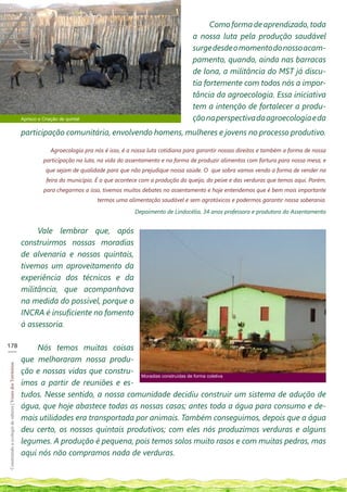 Como forma de aprendizado, toda
                                                                                                                                  a nossa luta pela produção saudável
                                                                                                                                  surge desde o momento do nosso acam-
                                                                                                                                  pamento, quando, ainda nas barracas
                                                                                                                                  de lona, a militância do MST já discu-
                                                                                                                                  tia fortemente com todos nós a impor-
                                                                                                                                  tância da agroecologia. Essa iniciativa
                                                                                                                                  tem a intenção de fortalecer a produ-
                                                            Aprisco e Criação de quintal                                          ção na perspectiva da agroecologia e da
                                                            participação comunitária, envolvendo homens, mulheres e jovens no processo produtivo.

                                                                          Agroecologia pra nós é isso, é a nossa luta cotidiana para garantir nossos direitos e também a forma de nossa
                                                                      participação na luta, na vida do assentamento e na forma de produzir alimentos com fartura para nossa mesa, e
                                                                       que sejam de qualidade para que não prejudique nossa saúde. O que sobra vamos vendo a forma de vender na
                                                                        feira do município. É o que acontece com a produção do queijo, do peixe e das verduras que temos aqui. Porém,
                                                                      para chegarmos a isso, tivemos muitos debates no assentamento e hoje entendemos que é bem mais importante
                                                                                            termos uma alimentação saudável e sem agrotóxicos e podermos garantir nossa soberania.

                                                                                                           Depoimento de Lindocélia, 34 anos professora e produtora do Assentamento


                                                                 Vale lembrar que, após
                                                            construirmos nossas moradias
                                                            de alvenaria e nossos quintais,
                                                            tivemos um aproveitamento da
                                                            experiência dos técnicos e da
                                                            militância, que acompanhava
                                                            na medida do possível, porque o
                                                            INCRA é insuficiente no fomento
                                                            à assessoria.

178
___                                                             Nós temos muitas coisas
                                                            que melhoraram nossa produ-
Construindo a ecologia de saberes | Vozes dos Territórios




                                                            ção e nossas vidas que constru- Moradias construídas de forma coletiva
                                                            ímos a partir de reuniões e es-
                                                            tudos. Nesse sentido, a nossa comunidade decidiu construir um sistema de adução de
                                                            água, que hoje abastece todas as nossas casas; antes toda a água para consumo e de-
                                                            mais utilidades era transportada por animais. Também conseguimos, depois que a água
                                                            deu certo, os nossos quintais produtivos; com eles nós produzimos verduras e alguns
                                                            legumes. A produção é pequena, pois temos solos muito rasos e com muitas pedras, mas
                                                            aqui nós não compramos nada de verduras.
 