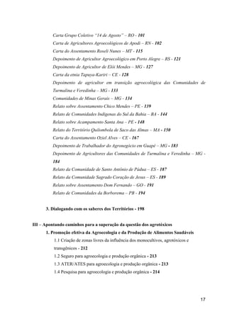 Carta Grupo Coletivo “14 de Agosto” – RO - 101
         Carta de Agricultores Agroecológicos de Apodi – RN - 102
         Carta do Assentamento Roseli Nunes – MT - 115
         Depoimento de Agricultor Agroecológico em Porto Alegre – RS - 121
         Depoimento de Agricultor de Elói Mendes – MG - 127
         Carta da etnia Tapuya-Kariri – CE - 128
         Depoimento de agricultor em transição agroecológica das Comunidades de
         Turmalina e Veredinha – MG - 133
         Comunidades de Minas Gerais – MG - 134
         Relato sobre Assentamento Chico Mendes – PE - 139
         Relato de Comunidades Indígenas do Sul da Bahia – BA - 144
         Relato sobre Acampamento Santa Ana – PE - 148
         Relato do Território Quilombola de Saco das Almas – MA - 150
         Carta do Assentamento Oziel Alves – CE - 167
         Depoimento de Trabalhador do Agronegócio em Guapé – MG - 183
         Depoimento de Agricultores das Comunidades de Turmalina e Veredinha – MG -
         184
         Relato da Comunidade de Santo Antônio de Pádua – ES - 187
         Relato da Comunidade Sagrado Coração de Jesus – ES - 189
         Relato sobre Assentamento Dom Fernando – GO - 191
         Relato de Comunidades da Borborema – PB - 194


      3. Dialogando com os saberes dos Territórios - 198


III – Apontando caminhos para a superação da questão dos agrotóxicos
      1. Promoção efetiva da Agroecologia e da Produção de Alimentos Saudáveis
          1.1 Criação de zonas livres da influência dos monocultivos, agrotóxicos e
          transgênicos - 212
          1.2 Seguro para agroecologia e produção orgânica - 213
          1.3 ATER/ATES para agroecologia e produção orgânica - 213
          1.4 Pesquisa para agroecologia e produção orgânica - 214




                                                                                      17
 