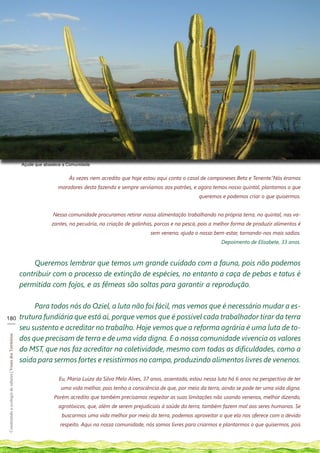 Açude que abastece a Comunidade


                                                                                 Às vezes nem acredito que hoje estou aqui conta o casal de camponeses Beta e Tenente.“Nós éramos
                                                                            moradores desta fazenda e sempre servíamos aos patrões, e agora temos nosso quintal, plantamos o que
                                                                                                                                        queremos e podemos criar o que quisermos.


                                                                          Nessa comunidade procuramos retirar nossa alimentação trabalhando na própria terra, no quintal, nas va-
                                                                         zantes, na pecuária, na criação de galinhas, porcos e na pesca, pois a melhor forma de produzir alimentos é
                                                                                                                   sem veneno; ajuda o nosso bem-estar, tornando-nos mais sadios.
                                                                                                                                                  Depoimento de Elisabete, 33 anos.



                                                                Queremos lembrar que temos um grande cuidado com a fauna, pois não podemos
                                                            contribuir com o processo de extinção de espécies, no entanto a caça de pebas e tatus é
                                                            permitida com fojos, e as fêmeas são soltas para garantir a reprodução.

                                                                 Para todos nós do Oziel, a luta não foi fácil, mas vemos que é necessário mudar a es-
180                                                         trutura fundiária que está aí, porque vemos que é possível cada trabalhador tirar da terra
___
                                                            seu sustento e acreditar no trabalho. Hoje vemos que a reforma agrária é uma luta de to-
                                                            dos que precisam de terra e de uma vida digna. E a nossa comunidade vivencia os valores
Construindo a ecologia de saberes | Vozes dos Territórios




                                                            do MST, que nos faz acreditar na coletividade, mesmo com todas as dificuldades, como a
                                                            saída para sermos fortes e resistirmos no campo, produzindo alimentos livres de venenos.

                                                                            Eu, Maria Luiza da Silva Melo Alves, 37 anos, assentada, estou nessa luta há 6 anos na perspectiva de ter
                                                                             uma vida melhor, pois tenho a consciência de que, por meio da terra, ainda se pode ter uma vida digna.
                                                                          Porém acredito que também precisamos respeitar as suas limitações não usando venenos, melhor dizendo,
                                                                            agrotóxicos, que, além de serem prejudiciais à saúde da terra, também fazem mal aos seres humanos. Se
                                                                              buscarmos uma vida melhor por meio da terra, podemos aproveitar o que ela nos oferece com o devido
                                                                             respeito. Aqui na nossa comunidade, nós somos livres para criarmos e plantarmos o que quisermos, pois
 
