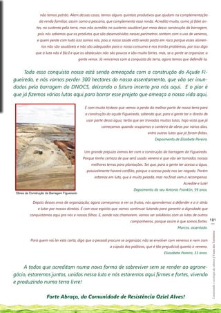 não temos patrão. Alem dessas casas, temos alguns quintais produtivos que ajudam na complementação
                da renda familiar, assim como a pescaria, que complementa essa renda. Acredito muito, como já falei an-
               tes, no sustento pela terra, mas não acredito no sustento saudável por meio dessa construção da barragem,
               pois nós sabemos que os produtos que são desenvolvidos nesses perímetros contam com o uso de venenos,
               e quem perde com tudo isso somos nós, pois a nossa saúde está sendo posta em risco porque esses alimen-
                  tos não são saudáveis e não são adequados para o nosso consumo e nos trarão problemas, por isso digo
              que a luta não é fácil e que os obstáculos não são poucos e são muito fortes, mas, se a gente se organizar, a
                                              gente vence. Já vencemos com a conquista da terra, agora temos que defendê-la.


     Toda essa conquista nossa está sendo ameaçada com a construção do Açude Fi-
gueiredo, e nós vamos perder 300 hectares do nosso assentamento, que vão ser inun-
dados pela barragem do DNOCS, deixando o futuro incerto pra nós aqui. E o pior é
que já fizemos várias lutas aqui para barrar esse projeto que ameaça a nossa vida aqui.

                                                 É com muita tristeza que vemos a perda da melhor parte de nossa terra para
                                                  a construção do açude Figueiredo, sabendo que, para a gente ter o direito de
                                                  usar parte dessa água, terão que ser travadas muitas lutas, haja vista que já
                                                            começamos quando ocupamos o canteiro de obras por vários dias,
                                                                                         entre outras lutas que já foram feitas.
                                                                                             Depoimento de Elisabete Pereira.


                                                 Um grande prejuízo iremos ter com a construção da barragem do Figueiredo.
                                                Porque tenho certeza de que será usado veneno e que vão ser tomadas nossas
                                                     melhores terras para plantações. Sei que, para a gente ter acesso a água,
                                                   possivelmente haverá conflito, porque o acesso pode nos ser negado. Porém
                                                       estamos em luta, que é muito pesada, mas no final vem a recompensa.
                                                                                                                Acredite e lute!
                                                                                Depoimento do seu Antonio Franklin, 59 anos.
 Obras de Construção da Barragem Figueiredo


            Depois desses anos de organização, agora começamos a ver os frutos; nós aprendemos a defender e a ir atrás
                e lutar por nossos direitos. É com esse espírito que vamos continuar lutando para garantir a dignidade que
          conquistamos aqui pra nós e nossos filhos. E, aonde nos chamarem, vamos ser solidários com as lutas de outros
                                                                              companheiros, porque assim é que somos fortes. 181
                                                                                                                              __
                                                                                                         Marcos, assentado.
                                                                                                                                   Construindo e ecologia de saberes | Vozes dos Territórios




           Para quem vai ler esta carta, digo que o pessoal procure se organizar, não se envolver com venenos e nem com
                                                                 a cúpula dos políticos, que é tão prejudicial quanto o veneno.
                                                                                                   Eliasabete Pereira, 33 anos.


     A todos que acreditam numa nova forma de sobreviver sem se render ao agrone-
gócio, estaremos juntos, unidos nessa luta e nós estaremos aqui firmes e fortes, vivendo
e produzindo numa terra livre!

                      Forte Abraço, da Comunidade de Resistência Oziel Alves!
 
