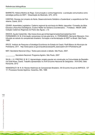 Referências bibliográficas


                                                            BARRETO, Helena Martins do Rego. Comunicação e contra-hegemonia : a produção comunicativa como
                                                            estratégia política do MST / Dissertação de Mestrado, UFC, 2012.

                                                            CÁRITAS, Diocese de Limoeiro do Norte. Desenvolvimento Solidário e Sustentável: a experiência de Poti-
                                                            retama, Ceará, 2010.

                                                            CEARÁ. Assembléia Legislativa. Caderno regional da sub-bacia do Médio Jaguaribe / Conselho de Altos
                                                            Estudos e Assuntos Estratégicos. Eudoro Walter de Santana (Coordenador). – Fortaleza : INESP, 2009.
                                                            Coleção Cadernos Regionais do Pacto das Águas, v. 6)

                                                            DNOCS. Açude Castanhão. http://www.dnocs.gov.br/barragens/castanhao/castanhao.html
                                                            FERNANDES, B. M. A formação camponesa na luta pela terra. In: FERNANDES, Bernardo Mançano. Con-
                                                            tribuição ao estudo do campesinato brasileiro: formação e territorialização do MST no Brasil. São Paulo,
                                                            1999.

                                                            IPECE. Instituto de Pesquisa e Estratégia Econômica do Estado do Ceará. Perfil Básico do Município de
                                                            Potiretama, 2011. http://www.ipece.ce.gov.br/publicacoes/perfil_basico/pbm-2011/Potiretama.pdf

                                                            MST, Secretaria Nacional (Org.). Textos para estudo e debate. São Paulo, 2007.

                                                            _________, Secretaria Nacional. Programa Agrário. São Paulo, 2007

                                                            SILVA, J. K. FREITAS, B. M. C. Agroecologia: projeto popular em construção na Comunidade de Resistên-
                                                            cia Oziel Alves, Ceará. Trabalho apresentado no XVII Encontro Nacional de Geógrafos - XVII ENG. Belo
                                                            Horizonte, 2012

                                                            WANDERLEY, M. N. B. Raízes Históricas do Campesinato Brasileiro. XX Encontro Anual da ANPOCS. GT
                                                            17. Processos Sociais Agrários. Caxambu, MG, 1996




182
___
Construindo a ecologia de saberes | Vozes dos Territórios
 