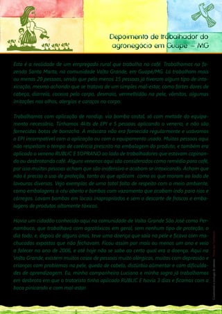 Depoimento de trabalhador do
                                                         agronegócio em Guapé – MG

Esta é a realidade de um empregado rural que trabalha no café. Trabalhamos na fa-
zenda Santa Marta, na comunidade Volta Grande, em Guapé/MG. Lá trabalham mais
ou menos 20 pessoas, sendo que pelo menos 15 pessoas já tiveram algum tipo de into-
xicação, mesmo achando que se tratava de um simples mal-estar, como fortes dores de
cabeça, diarreia, coceira pelo corpo, desmaio, vermelhidão na pele, vômitos, algumas
irritações nos olhos, alergias e caroços no corpo.

Trabalhamos com aplicação de randup, via bomba costal, só com metade do equipa-
mento necessário, Tínhamos 4kits de EPI e 5 pessoas aplicando o veneno, e não são
fornecidas botas de borracha. A máscara não era fornecida regularmente e usávamos
o EPI incompatível com a aplicação ou com o equipamento usado. Muitas pessoas aqui
não respeitam o tempo de carência prescrito na embalagem do produto, e também era
aplicado o veneno RUBLIC E SOPRANO ao lado de trabalhadores que estavam capinan-
do ou desbrotando café. Alguns venenos aqui são considerados como remédio para café,
por isso muitas pessoas acham que são inofensivo e acabam se intoxicando. Acham que
não é preciso o uso de proteção, tanto os que aplicam como os que moram ao lado de
lavouras diversas. Vejo exemplos de uma total falta de respeito com o meio ambiente,
como embalagens a céu aberto e bimbas com vazamento que acabam indo para rios e
córregos. Lavam bombas em locais inapropriados e sem o descarte de frascos e emba-
lagens de produtos altamente tóxicos.

Havia um cidadão conhecido aqui na comunidade de Volta Grande São José como Per-        183
                                                                                         __
nambuco, que trabalhava com agrotóxicos em geral, sem nenhum tipo de proteção, o
                                                                                        Construindo a ecologia de saberes | Vozes dos Territórios




dia todo, e, depois de alguns anos, teve uma doença que saía na pele e ficava com ma-
chucados expostos que não fechavam. Ficou assim por mais ou menos um ano e veio
a falecer no ano de 2006, e até hoje não se sabe ao certo qual era a doença. Aqui na
Volta Grande, existem muitos casos de pessoas muito alérgicas, muitos com depressão e
crianças com problemas na pele, queda de cabelo, distúrbio alimentar e com dificulda-
des de aprendizagem. Eu, minha companheira Luciana e minha sogra já trabalhamos
em desbrota em que o tratorista tinha aplicado RUBLIC E havia 3 dias e ficamos com a
boca pinicando e com mal-estar.

Claúdio – Sindicato dos Empregados Rurais de Guapé/MG
 