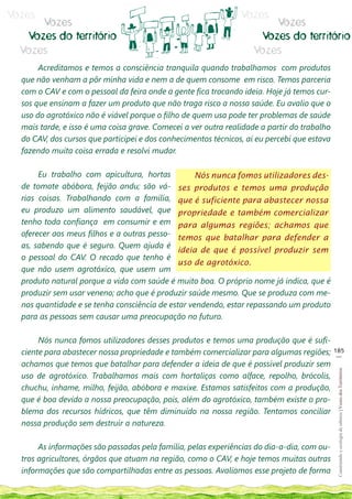 Vozes                                                           Vozes
      Vozes                                                             Vozes
   Vozes do território                                               Vozes do território
  Vozes                                                             Vozes
       Acreditamos e temos a consciência tranquila quando trabalhamos com produtos
  que não venham a pôr minha vida e nem a de quem consome em risco. Temos parceria
  com o CAV e com o pessoal da feira onde a gente fica trocando ideia. Hoje já temos cur-
  sos que ensinam a fazer um produto que não traga risco a nossa saúde. Eu avalio que o
  uso do agrotóxico não é viável porque o filho de quem usa pode ter problemas de saúde
  mais tarde, e isso é uma coisa grave. Comecei a ver outra realidade a partir do trabalho
  do CAV, dos cursos que participei e dos conhecimentos técnicos, aí eu percebi que estava
  fazendo muita coisa errada e resolvi mudar.

       Eu trabalho com apicultura, hortas          Nós nunca fomos utilizadores des-
  de tomate abóbora, feijão andu; são vá- ses produtos e temos uma produção
  rias coisas. Trabalhando com a família, que é suficiente para abastecer nossa
  eu produzo um alimento saudável, que propriedade e também comercializar
  tenho toda confiança em consumir e em para algumas regiões; achamos que
  oferecer aos meus filhos e a outras pesso- temos que batalhar para defender a
  as, sabendo que é seguro. Quem ajuda é
                                              ideia de que é possível produzir sem
  o pessoal do CAV. O recado que tenho é
                                              uso de agrotóxico.
  que não usem agrotóxico, que usem um
  produto natural porque a vida com saúde é muito boa. O próprio nome já indica, que é
  produzir sem usar veneno; acho que é produzir saúde mesmo. Que se produza com me-
  nos quantidade e se tenha consciência de estar vendendo, estar repassando um produto
  para as pessoas sem causar uma preocupação no futuro.

       Nós nunca fomos utilizadores desses produtos e temos uma produção que é sufi-
  ciente para abastecer nossa propriedade e também comercializar para algumas regiões;       185
                                                                                              __
  achamos que temos que batalhar para defender a ideia de que é possível produzir sem
                                                                                              Construindo e ecologia de saberes | Vozes dos Territórios




  uso de agrotóxico. Trabalhamos mais com hortaliças como alface, repolho, brócolis,
  chuchu, inhame, milho, feijão, abóbora e maxixe. Estamos satisfeitos com a produção,
  que é boa devido a nossa preocupação, pois, além do agrotóxico, também existe o pro-
  blema dos recursos hídricos, que têm diminuído na nossa região. Tentamos conciliar
  nossa produção sem destruir a natureza.

       As informações são passadas pela família, pelas experiências do dia-a-dia, com ou-
  tros agricultores, órgãos que atuam na região, como o CAV, e hoje temos muitas outras
  informações que são compartilhadas entre as pessoas. Avaliamos esse projeto de forma
 