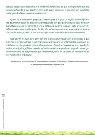 positiva porque você produz com a consciência tranquila de que é um produto que não
                                                            está prejudicando a sua saúde e nem a de quem consome, e também tem aceitação
                                                            muito grande das pessoas que consomem.

                                                                 Quem incentiva são os próprios consumidores e órgãos da região; quem dificulta
                                                            são as próprias casas de produtos agropecuários, em que para comprar você não tem
                                                            dificuldade, precisa ter somente o CPF, e estas embalagens ninguém sabe se são devol-
                                                            vidas corretamente, então quem facilita são estas empresas que só pensam no lucro e
                                                            não avaliam que podem causar um risco para eles e também para quem consome.

                                                                 Nós podemos dizer que, com certeza, e possível produzir sem agrotóxico; o que
                                                            é preciso e ter consciência e começar a procurar suporte de informações junto com as
                                                            entidades e evitar produzir utilizando agrotóxico. Também é preciso ter uma legislação
                                                            melhor, e os órgãos públicos deveriam fiscalizar melhor os produtos. Hoje não temos ga-
                                                            rantia nenhuma se nos produtos que compramos por aí foi utilizado ou não agrotóxico
                                                            e se respeitam a legislação.

                                                                 Entrevista com produtor orgânico de comunidades dos municípios de Turmalina e Veredinha do entorno da área

                                                                                           da empresa reflorestadora de eucalipto APERAM.




186
___
Construindo a ecologia de saberes | Vozes dos Territórios
 