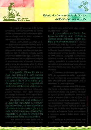 Relato da Comunidade de Santo
                                                               Antônio de Pádua – ES

      Há cerca de 60 anos, mais de 60 famílias           to, além de outros problemas de saúde constan-
camponesas vivem principalmente da colheita              tes, como tosse e cansaço.
do café na comunidade de Santo Antonio de Pá-                 A comunidade de Santo An-
dua, no córrego Jundiá, localizado na cidade de          tonio encontra-se num verdadeiro
Jaguaré, norte do Espírito Santo.                        conflito entre empresas, poder pú-
      Embora a comunidade seja antiga, as fa-            blico e movimentos sociais. A empresa
mílias têm vivido um problema recente, desde o           de Pulverização Aérea nega o uso de agrotóxicos
ano de 2006, fazendeiros da região tem usado a           nas pulverizações, afirmando que só se utilizam
pulverização aérea de agrotóxicos em suas plan-          fertilizantes, havendo inclusive diversos casos de
tações de café. O problema começou quando                ocultação desses venenos quando a fiscalização
um primeiro fazendeiro da região, que então era          do IDAF passa por lá. Segundo a comunidade,
prefeito, construiu em sua propriedade uma pista         as Policias Militar e Civil ficam ao lado do agro-
de pouso desses aviões, e levou para o município         negócio, ajudando-os e encobertando quando
uma empresa de pulverização aérea. De lá pra             necessário, inúmeras denúncias foram feitas ao
cá as aplicações só aumentaram, e o número de            Ministério Público, que nunca deu retorno à co-
usuários do serviço também.                              munidade.
    Nos grandes latifúndios da re-                               O Movimento dos Pequenos Agricultores –
gião, que plantam o café conilon                         MPA – é a organização que junto à comunidade
como principal cultura, as aplicações                    faz esse enfrentamento ao agronegócio e ao Es-
são constantes, e de variados tipos                      tado, articulando junto à comunidade apoio ao
de agroquímicos, como coquetéis de                       Movimento de Direitos Humanos.
formicidas, inseticidas e acaricidas. Se-                        Está sendo articulado entre MPA, Campa-
gundo a comunidade, o Instituto de Defesa Agro-          nha Contra os Agrotóxicos, comunidade local e
pecuária e Florestal – IDAF – órgão responsável          os Direitos Humanos uma audiência na cidade 187    __
por este tipo de atividade, licencia apenas a adu-       de Jaguaré, que será puxada pelos Direitos Hu-
                                                                                                           Construindo a ecologia de saberes | Vozes dos Territórios




bação folhear, e não a pulverização de agrotóxicos.      manos e Ministério Público para o mês de no-
    Os danos ao meio ambiente e                          vembro. O intuitito dessa audiência é debater
a saúde dos moradores da comuni-                         com a sociedade os impactos e perigos da pulve-
dade são visíveis, constantemente se                     rização aérea; na ocasião, espera-se que o povo
vê peixes mortos em córregos e rios,                     decida pelo fim desta forma de pulverização no
aves mortas em meio às plantações,                       município, a Campanha Contra os Agrotóxicos
e quando há aplicações, se sente um                      e movimentos sociais de todo o estado estarão
cheiro muito forte e característico. 	                   presentes!
	    Nos últimos anos foram constatados na                       O recado que a comunidade deixa a todo
comunidade casos de câncer de pele e até abor-           o conjunto da sociedade é de que a sociedade,
 