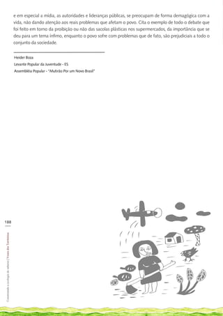 e em especial a mídia, as autoridades e lideranças públicas, se preocupam de forma demagógica com a
                                                            vida, não dando atenção aos reais problemas que afetam o povo. Cita o exemplo de todo o debate que
                                                            foi feito em torno da proibição ou não das sacolas plásticas nos supermercados, da importância que se
                                                            deu para um tema ínfimo, enquanto o povo sofre com problemas que de fato, são prejudiciais a todo o
                                                            conjunto da sociedade.


                                                            Heider Boza
                                                            Levante Popular da Juventude - ES
                                                            Assembléia Popular - “Mutirão Por um Novo Brasil”




188
___
Construindo a ecologia de saberes | Vozes dos Territórios
 