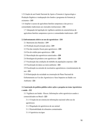 1.5 Criação de um Fundo Nacional de Apoio e Fomento à Agroecologia e
Produção Orgânica e readequação dos fundos e programas de fomento já
existentes - 215
1.6 Ampliar o acesso da agricultura familiar camponesa e dos povos e
comunidades tradicionais aos mercados institucionais - 216
   1.7 Adequação da legislação de vigilância sanitária às características da
   agricultura familiar camponesa e povos e comunidades tradicionais - 217


2. Enfrentamento efetivo ao uso de agrotóxicos - 218
   2.1 Banimento dos Banidos - 219
   2.2 Proibição da pulverização aérea - 219
   2.3 Fim das isenções fiscais para agrotóxicos - 220
   2.4 Fim do crédito para agrotóxicos - 220
   2.5 Reavaliação dos agrotóxicos autorizados - 220
   2.6 Rotulagem de produtos com agrotóxicos - 220
   2.7 Fiscalização das condições de trabalho de populações expostas - 221
   2.8 Fiscalização de danos ao meio-ambiente - 221
   2.9 Fiscalização na emissão de receituários agronômicos e monitoramento do
   uso - 221
   2.10 Participação da sociedade na construção do Plano Nacional de
   Enfrentamento ao Uso dos Agrotóxicos e Seus Impactos na Saúde e no
   Ambiente - 221


3. Construção de política pública sobre ações e pesquisa no tema Agrotóxicos
e saúde - 222
   3.1 Vigilância em Saúde - Riscos: Informações sobre agrotóxicos usados e
   comercializados no Brasil - 223
      3.1.1 Criação de um sistema de informações nacional sobre uso de
      agrotóxicos
      3.1.2 Regulação de agrotóxicos de uso animal
      3.1.3 Rastreabilidade de alimentos contaminados
      3.1.4 Agrotóxico na água



                                                                               18
 