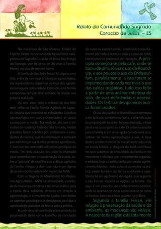 Relato da Comunidade Sagrado
                                                                 Coração de Jesus – ES

       No município de São Mateus, Estado do              de curso na escola família), construído conjunta-
Espírito Santo, na comunidade tipicamente cam-            mente por toda a família e com o apoio do MPA,
ponesa de Sagrado Coração de Jesus, no córrego            começaram os processos de transição. A prin-
do Sossego, vive há cerca de 26 anos a Família            cipio começou-se pelo café, onde se
Ferrari, no sítio de mesmo nome.                          baniu de uma só vez o uso do Round-
       A família de Seu João Ferrari há alguns anos       Up, e aos poucos o uso do Endossul-
trás, antes de começar a transição agrocológica,          fam, paralelamente a isso foram se
era representante comercial de lojas dos agrotó-          implementando cada vez mais o uso
xicos naquela comunidade. Contudo, esta família           das caldas orgânicas, tudo isso feito
camponesa sempre teve vontade de mudar sua                a partir de uma análise criteriosa do
própria realidade.                                        solo, de suas deficiências e necessi-
       Há oito anos, com a entrada de seu filho           dades. Os fertilizantes químicos nun-
mais velho na Escola Família Agrícola de Jagua-           ca foram usados.
ré, (escola que incentiva os estudantes à prática                O uso das caldas se intensificou e começou
agroecológica em suas propriedades), as coisas            a ser aplicado também na horta, a diversificação
começaram a mudar. Na verdade, até que a ini-             da propriedade também foi impulsionada, e hoje
ciativa de mudança fosse de fato tomada, muitas           planta-se cacau junto ao café. O próximo desafio
pressões foram sofridas por professores e estu-           para a família é, em uma região considerada seca,
dantes da escola, que discriminavam e excluíam            cultivar de forma agroecológica a uva. A base
por admitir que sua família vendesse agrotóxicos,         destes conhecimentos foi inicialmente adquirida
e isso não era compartilhado pelos princípios da          na escola família; a chegada do MPA contribuiu
escola. Em certa ocasião, Seu João foi chamado            no fator subjetivo da consciência da família e nos
para conversar com a coordenação da escola, so-           encontros e oficinas que o movimento organiza,
bre a “postura” de seu filho e as práticas agrícolas      e embora hoje a família tenha um amplo conhe- 189  __
da família; chegou a dizer que não eram dignos            cimento técnico, muita coisa se aprendeu na prá-
                                                                                                              Construindo a ecologia de saberes | Vozes dos Territórios




de serem coordenadores de núcleo do MPA.                  tica, existe também de forma constante a assis-
       Com a chegada do Movimento dos Peque-              tência de um agrônomo da região, que segundo
nos Agricultores – MPA na comunidade, a vonta-            o Seu Ferrari, respeita as opções da família. Ou
de da mudança começou a se tornar prática, pois           seja, é um processo de conhecimento coletivo,
a escola dava subsídios técnicos em relação à             onde se aprende de todas as maneiras e de todas
agroecologia, e o movimento ajudou com todos              as formas, tanto na teoria quanto na prática.
os suportes psicológicos e ideológicos para que a              Segundo a família Ferrari, em
agroecologia passasse da teoria para a prática.           relação à preservação da saúde e do
       A partir de um trabalho de planejamento da         ambiente, as mudanças são visíveis.
propriedade (feito como trabalho de conclusão             A nascente da região está totalmente
 