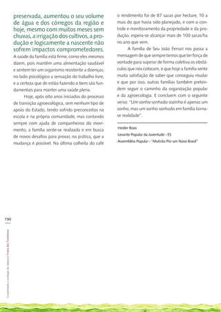 preservada, aumentou o seu volume                   o rendimento foi de 87 sacas por hectare, 10 a
                                                            de água e dos córregos da região e                  mais do que havia sido planejado, e com o con-
                                                            hoje, mesmo com muitos meses sem                    trole e monitoramento da propriedade e da pro-
                                                            chuvas, a irrigação dos cultivos, a pro-            dução, espera-se alcançar mais de 100 sacas/ha
                                                            dução e logicamente a nascente não                  no ano que vem.
                                                            sofrem impactos comprometedores.                          A família de Seu João Ferrari nos passa a
                                                            A saúde da família está firme, como eles mesmos     mensagem de que sempre temos que ter força de
                                                            dizem, pois mantêm uma alimentação saudável         vontade para superar de forma coletiva os obstá-
                                                            e sentem ter um organismo resistente a doenças;     culos que nos colocam, e que hoje a família sente
                                                            no lado psicológico a sensação do trabalho livre,   muita satisfação de saber que conseguiu mudar
                                                            e a certeza que de estão fazendo o bem são fun-     e que por isso, outras famílias também preten-
                                                            damentais para manter uma saúde plena.              dem seguir o caminho da organização popular
                                                                  Hoje, após oito anos iniciados do processo    e da agroecologia. E concluem com o seguinte
                                                            de transição agroecológica, sem nenhum tipo de      verso: “Um sonho sonhado sozinho é apenas um
                                                            apoio do Estado, tendo sofrido preconceitos na      sonho, mas um sonho sonhado em família torna-
                                                            escola e na própria comunidade, mas contando        se realidade”.
                                                            sempre com ajuda de companheiros do movi-
                                                                                                                Heider Boza
                                                            mento, a família sente-se realizada e em busca
                                                                                                                Levante Popular da Juventude - ES
                                                            de novos desafios para provar, na prática, que a
                                                                                                                Assembléia Popular - “Mutirão Por um Novo Brasil”
                                                            mudança é possível. Na última colheita do café




190
___
Cosntruindo e ecologia de saberes | Vozes dos Territórios
 