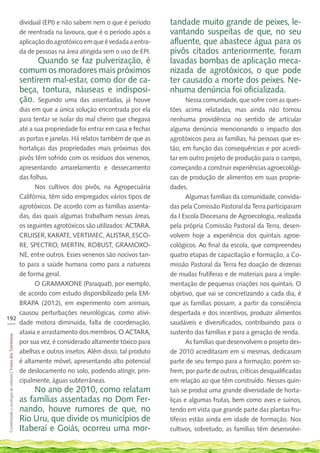 dividual (EPI) e não sabem nem o que é período     tandade muito grande de peixes, le-
                                                             de reentrada na lavoura, que é o período após a    vantando suspeitas de que, no seu
                                                             aplicação do agrotóxico em que é vedada a entra-   afluente, que abastece água para os
                                                             da de pessoas na área atingida sem o uso de EPI.   pivôs citados anteriormente, foram
                                                                   Quando se faz pulverização, é                lavadas bombas de aplicação meca-
                                                             comum os moradores mais próximos                   nizada de agrotóxicos, o que pode
                                                             sentirem mal-estar, como dor de ca-                ter causado a morte dos peixes. Ne-
                                                             beça, tontura, náuseas e indisposi-                nhuma denúncia foi oficializada.
                                                             ção. Segundo uma das assentadas, já houve                 Nessa comunidade, que sofre com as ques-
    dias em que a única solução encontrada por ela                                                              tões acima relatadas, mas ainda não tomou
    para tentar se isolar do mal cheiro que chegava                                                             nenhuma providência no sentido de articular
    até a sua propriedade foi entrar em casa e fechar                                                           alguma denúncia mencionando o impacto dos
    as portas e janelas. Há relatos também de que as                                                            agrotóxicos para as famílias, há pessoas que es-
    hortaliças das propriedades mais próximas dos                                                               tão, em função das consequências e por acredi-
    pivôs têm sofrido com os resíduos dos venenos,                                                              tar em outro projeto de produção para o campo,
    apresentando amarelamento e dessecamento                                                                    começando a construir experiências agroecológi-
    das folhas.                                                                                                 cas de produção de alimentos em suas proprie-
          Nos cultivos dos pivôs, na Agropecuária                                                               dades.
    Califórnia, têm sido empregados vários tipos de                                                                    Algumas famílias da comunidade, convida-
    agrotóxicos. De acordo com as famílias assenta-                                                             das pela Comissão Pastoral da Terra participaram
    das, das quais algumas trabalham nessas áreas,                                                              da I Escola Diocesana de Agroecologia, realizada
    os seguintes agrotóxicos são utilizados: ACTARA,                                                            pela própria Comissão Pastoral da Terra, desen-
    CRUISER, KARATE, VERTIMEC, ALISTAR, ESCO-                                                                   volvem hoje a experiência dos quintais agroe-
    RE, SPECTRO, MERTIN, ROBUST, GRAMOXO-                                                                       cológicos. Ao final da escola, que compreendeu
    NE, entre outros. Esses venenos são nocivos tan-                                                            quatro etapas de capacitação e formação, a Co-
    to para a saúde humana como para a natureza                                                                 missão Pastoral da Terra fez doação de dezenas
    de forma geral.                                                                                             de mudas frutíferas e de materiais para a imple-
          O GRAMAXONE (Paraquat), por exemplo,                                                                  mentação de pequenas criações nos quintais. O
    de acordo com estudo disponibilizado pela EM-                                                               objetivo, que vai se concretizando a cada dia, é
    BRAPA (2012), em experimento com animais,                                                                   que as famílias possam, a partir da consciência
    causou perturbações neurológicas, como ativi-                                                               despertada e dos incentivos, produzir alimentos
192
___ dade motora diminuída, falta de coordenação,                                                                saudáveis e diversificados, contribuindo para o
    ataxia e arrastamento dos membros. O ACTARA,                                                                sustento das famílias e para a geração de renda.
 Cosntruindo e ecologia de saberes | Vozes dos Territórios




    por sua vez, é considerado altamente tóxico para                                                                   As famílias que desenvolvem o projeto des-
    abelhas e outros insetos. Além disso, tal produto                                                           de 2010 acreditaram em si mesmas, dedicaram
    é altamente móvel, apresentando alto potencial                                                              parte de seu tempo para a formação; porém so-
    de deslocamento no solo, podendo atingir, prin-                                                             frem, por parte de outras, críticas desqualificadas
    cipalmente, águas subterrâneas.                                                                             em relação ao que têm construído. Nesses quin-
                                                                 No ano de 2010, como relatam                   tais se produz uma grande diversidade de horta-
                                                             as famílias assentadas no Dom Fer-                 liças e algumas frutas, bem como aves e suínos,
                                                             nando, houve rumores de que, no                    tendo em vista que grande parte das plantas fru-
                                                             Rio Uru, que divide os municípios de               tíferas estão ainda em idade de formação. Nos
                                                             Itaberaí e Goiás, ocorreu uma mor-                 cultivos, sobretudo, as famílias têm desenvolvi-
 