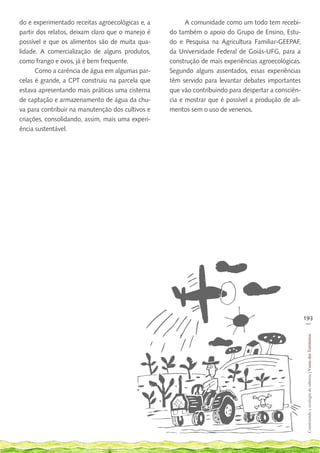 do e experimentado receitas agroecológicas e, a         A comunidade como um todo tem recebi-
partir dos relatos, deixam claro que o manejo é   do também o apoio do Grupo de Ensino, Estu-
possível e que os alimentos são de muita qua-     do e Pesquisa na Agricultura Familiar-GEEPAF,
lidade. A comercialização de alguns produtos,     da Universidade Federal de Goiás-UFG, para a
como frango e ovos, já é bem frequente.           construção de mais experiências agroecológicas.
      Como a carência de água em algumas par-     Segundo alguns assentados, essas experiências
celas é grande, a CPT construiu na parcela que    têm servido para levantar debates importantes
estava apresentando mais práticas uma cisterna    que vão contribuindo para despertar a consciên-
de captação e armazenamento de água da chu-       cia e mostrar que é possível a produção de ali-
va para contribuir na manutenção dos cultivos e   mentos sem o uso de venenos.
criações, consolidando, assim, mais uma experi-
ência sustentável.




                                                                                                    193
                                                                                                     __
                                                                                                     Construindo e ecologia de saberes | Vozes dos Territórios
 