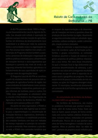 Relato de Comunidades da
                                                                         Borborema – PB

            A AS-PTA promove desde 1993 o Progra-            se ocupam da experimentação e da dissemina-
    ma de Desenvolvimento Local do Agreste da Pa-            ção de inovações em torno a questões-chave da
    raíba. Sua atuação está voltada à superação da           produção de base familiar na região. Atualmente
    pobreza rural por meio da inserção da agricultura        as seguintes comissões estão em atividade: água,
    familiar em dinâmicas de desenvolvimento local           sementes, cultivos ecológicos, saúde e alimenta-
    sustentável e se efetiva por meio da assessoria          ção, criação animal e mercados.
    direta a comunidades rurais e a organizações lo-               Além de estimular a experimentação prá-
    cais. Para alcançar esse objetivo mais amplo, a in-      tica e de coordenar ações de formação junto a
    tervenção do Programa envolve também a asses-            famílias e grupos comunitários, as comissões
    soria a processos de elaboração e negociação de          temáticas assumem a função de elaborar e ne-
    políticas públicas orientadas para a disseminação        gociar propostas de políticas públicas relaciona-
    de inovações técnicas e sócio-organizativas que          das a seus temas. Por meio desse mecanismo,
    favoreçam o aumento dos níveis de renda e de             no qual a inovação local se liga diretamente aos
    segurança alimentar das famílias agricultoras e o        processos descentralizados de advocacy, a pro-
    fortalecimento de suas capacidades de ação co-           ponente e seu sócio vêm conseguindo resultados
    letiva por meio de organizações locais.                  importantes no que se refere à expansão do al-
            O Programa Local da AS-PTA se constituiu         cance social e geográfico do programa. De uma
    a partir do estabelecimento de parcerias com or-         escala inicial de poucas comunidades de três mu-
    ganizações de agricultura familiar da região, tais       nicípios, as ações do Programa abrangem atual-
    como sindicatos de trabalhadores rurais, associa-        mente 15 municípios, beneficiando diretamente
    ções comunitárias, cooperativas, pastorais e gru-        um universo de 6 mil famílias agricultoras de 404
    pos informais de mulheres, jovens e outros. Em           comunidades.
    1996, essas organizações se articularam entre
194 si, criando o Polo Sindical e das Organizações da              As comunidades do território da Borbore-
___
    Agricultura Familiar da Borborema (POAB), for-           ma dizem NÃO aos agrotóxicos!
 Construindo a ecologia de saberes | Vozes dos Territórios




    malizado como pessoa jurídica em 2004.                         No território da Borborema, são muitos
            Do ponto de vista organizativo, o POAB se        os produtores familiares que plantam laranja e
    estrutura como uma rede regional que se orien-           limão, além de muitas outras frutas. Esses cul-
    ta para a experimentação e a disseminação de             tivos se fazem, quase sempre, de forma combi-
    inovações técnicas e organizativas, destinadas a         nada com outras espécies arbóreas (fruteiras ou
    aumentar a eficiência e a estabilidade produtiva         não), inclusive nativas, misturadas em pomares
    das unidades familiares com base em métodos              diversificados. Poucos são os que plantam seus
    de manejo inspirados no princípio da convivên-           citros de forma homogênea e isolados de outras
    cia com o semiárido. Para coordenar a ação des-          espécies. Afora os plantios ditos “ao redor da
    sa rede, o POAB criou comissões temáticas que            casa”, pomares de pequena escala voltados para
 