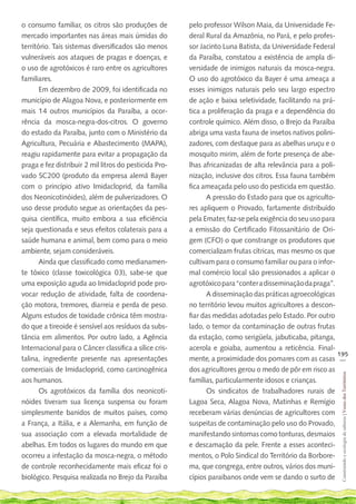 o consumo familiar, os citros são produções de          pelo professor Wilson Maia, da Universidade Fe-
mercado importantes nas áreas mais úmidas do            deral Rural da Amazônia, no Pará, e pelo profes-
território. Tais sistemas diversificados são menos      sor Jacinto Luna Batista, da Universidade Federal
vulneráveis aos ataques de pragas e doenças, e          da Paraíba, constatou a existência de ampla di-
o uso de agrotóxicos é raro entre os agricultores       versidade de inimigos naturais da mosca-negra.
familiares.                                             O uso do agrotóxico da Bayer é uma ameaça a
       Em dezembro de 2009, foi identificada no         esses inimigos naturais pelo seu largo espectro
município de Alagoa Nova, e posteriormente em           de ação e baixa seletividade, facilitando na prá-
mais 14 outros municípios da Paraíba, a ocor-           tica a proliferação da praga e a dependência do
rência da mosca-negra-dos-citros. O governo             controle químico. Além disso, o Brejo da Paraíba
do estado da Paraíba, junto com o Ministério da         abriga uma vasta fauna de insetos nativos polini-
Agricultura, Pecuária e Abastecimento (MAPA),           zadores, com destaque para as abelhas uruçu e o
reagiu rapidamente para evitar a propagação da          mosquito mirim, além de forte presença de abe-
praga e fez distribuir 2 mil litros do pesticida Pro-   lhas africanizadas de alta relevância para a poli-
vado SC200 (produto da empresa alemã Bayer              nização, inclusive dos citros. Essa fauna também
com o princípio ativo Imidacloprid, da família          fica ameaçada pelo uso do pesticida em questão.
dos Neonicotinóides), além de pulverizadores. O               A pressão do Estado para que os agriculto-
uso desse produto segue as orientações da pes-          res apliquem o Provado, fartamente distribuído
quisa científica, muito embora a sua eficiência         pela Emater, faz-se pela exigência do seu uso para
seja questionada e seus efeitos colaterais para a       a emissão do Certificado Fitossanitário de Ori-
saúde humana e animal, bem como para o meio             gem (CFO) o que constrange os produtores que
ambiente, sejam consideráveis.                          comercializam frutas cítricas, mas mesmo os que
       Ainda que classificado como medianamen-          cultivam para o consumo familiar ou para o infor-
te tóxico (classe toxicológica 03), sabe-se que         mal comércio local são pressionados a aplicar o
uma exposição aguda ao Imidacloprid pode pro-           agrotóxico para “conter a disseminação da praga”.
vocar redução de atividade, falta de coordena-                A disseminação das práticas agroecológicas
ção motora, tremores, diarreia e perda de peso.         no território levou muitos agricultores a descon-
Alguns estudos de toxidade crônica têm mostra-          fiar das medidas adotadas pelo Estado. Por outro
do que a tireoide é sensível aos resíduos da subs-      lado, o temor da contaminação de outras frutas
tância em alimentos. Por outro lado, a Agência          da estação, como serigüela, jabuticaba, pitanga,
Internacional para o Câncer classifica a sílice cris-   acerola e goiaba, aumentou a reticência. Final-
                                                                                                           195
talina, ingrediente presente nas apresentações          mente, a proximidade dos pomares com as casas __
comerciais de Imidacloprid, como carcinogênica          dos agricultores gerou o medo de pôr em risco as
                                                                                                            Construindo e ecologia de saberes | Vozes dos Territórios




aos humanos.                                            famílias, particularmente idosos e crianças.
       Os agrotóxicos da família dos neonicoti-               Os sindicatos de trabalhadores rurais de
nóides tiveram sua licença suspensa ou foram            Lagoa Seca, Alagoa Nova, Matinhas e Remígio
simplesmente banidos de muitos países, como             receberam várias denúncias de agricultores com
a França, a Itália, e a Alemanha, em função de          suspeitas de contaminação pelo uso do Provado,
sua associação com a elevada mortalidade de             manifestando sintomas como tonturas, desmaios
abelhas. Em todos os lugares do mundo em que            e descamação da pele. Frente a esses aconteci-
ocorreu a infestação da mosca-negra, o método           mentos, o Polo Sindical do Território da Borbore-
de controle reconhecidamente mais eficaz foi o          ma, que congrega, entre outros, vários dos muni-
biológico. Pesquisa realizada no Brejo da Paraíba       cípios paraibanos onde vem se dando o surto de
 
