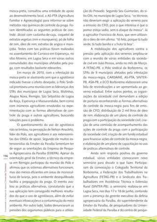 mosca-preta, consultou uma entidade de apoio             ção do Provado. Segundo Seu Guimarães, do sí-
    ao desenvolvimento local, a AS-PTA (Agricultura          tio Oiti, no município de Lagoa Seca, “os técnicos
    Familiar e Agroecologia) para informar-se sobre          não deveriam exigir a aplicação do veneno para
    métodos não químicos de controle da praga. Fo-           a emissão do CFO, pois o que interessa é que o
    ram identificadas as seguintes práticas de con-          pomar esteja sadio, sem o ataque da mosca”. Já
    trole: álcool com castanha-de-caju, coquetel de          o agricultor Francisco de Assis, que vem utilizan-
    extratos vegetais (nim e manipueira), pó de folha        do o óleo de nim afirma: “tô feliz, porque tá tudo
    de nim, óleo de nim, extratos de angico e mani-          verde, tá tudo bonito e a fruta tá boa”.
    çoba. Testes com tais práticas foram realizados                 A mobilização dos agricultores contra a
    no assentamento de Carrasco em Esperança, no             pressão pela aplicação dos venenos ampliou-se
    sítio Mineiro, em Lagoa Seca e em várias outras          com a reunião de várias entidades da socieda-
    comunidades dos municípios afetados pela pra-            de civil em João Pessoa, ainda no mês de Março.
    ga, com resultados bastante relevantes.                  A FETAG-PB, o Polo sindical da Borborema, os
           Em março de 2010, com a infestação da             STRs de 9 municípios afetados pela infestação
    mosca-preta se alastrando sem que o agrotóxico           da mosca-negra, CARDAME, AS-PTA, SINTER-
    indicado tivesse o efeito desejado, o Polo Sindi-        PB, ASA-PB, e ECO Borborema elaboraram uma
    cal promoveu uma reunião com as lideranças dos           lista de reivindicações a ser apresentada ao go-
    STRs dos municípios de Lagoa Seca, Matinhas,             verno estadual. Entre outros pontos, as organi-
    Alagoa Nova, Remígio, São Sebastião de Lagoa             zações da sociedade civil demandam a edição
    da Roça, Esperança e Massaranduba, bem como              de portaria reconhecendo as formas alternativas
    com inúmeros agricultores envolvidos na expe-            de controle da mosca-negra para fins de emis-
    rimentação com as formas alternativas de con-            são de CFO; distribuição de 2 mil litros de óleo
    trole da praga e outros agricultores, buscando           de nim; elaboração de um plano de controle da
    soluções para o problema.                                praga com a participação da sociedade civil; cria-
           O questionamento do uso do agrotóxico             ção de uma comissão de acompanhamento das
    não se limitou, na percepção de Nelson Anacleto,         ações de controle da praga com a participação
    líder do Polo, aos agricultores e aos extensionis-       da sociedade civil; criação de um fundo estadual
    tas das ONGs de apoio. Segundo ele muitos ex-            para financiar ações de controle da mosca-negra;
    tensionistas da Emater da Paraíba lamentam ter           e elaboração de um plano de capacitação no uso
    de seguir as orientações da Empresa de Pesqui-           de práticas alternativas de controle.
    sa Agropecuária da Paraíba (EMEPA). Apesar da                   Ainda sem resposta positiva do governo
196
___ orientação geral da Emater, o técnico da empre-          estadual, várias entidades convocaram novo
    sa em Remígio participou da reunião do Polo e            seminário para discutir o que fazer. Participa-
 Cosntruindo e ecologia de saberes | Vozes dos Territórios




    afirmou que os sistemas alternativos funcionam,          ram da convocação o Colegiado Territorial da
    mas são menos eficientes em áreas de monocul-            Borborema, a Federação dos Trabalhadores na
    turas de laranja, pois o ambiente desequilibrado         Agricultura (FETAG-PB) e o Sindicato dos Tra-
    facilita a propagação da praga. O evento ava-            balhadores em Assistência Técnica e Extensão
    liou as práticas alternativas, constatando que a         Rural (SINTER-PB); o seminário realizou-se em
    sua aplicação tem conseguido melhores resulta-           Lagoa Seca, nos dias 17 e 18 de junho, contando
    dos do que o uso de agrotóxicos, além de evitar          com a presença do gerente executivo da defesa
    eventuais intoxicações e a contaminação do meio          agropecuária da Paraíba, do superintendente da
    ambiente. Por outro lado, todos denunciaram as           Emater da Paraíba, de pesquisadores da Univer-
    pressões dos organismos públicos para a utiliza-         sidade Federal da Paraíba e do centro de pesqui-
 