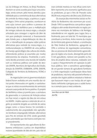 sas da Embrapa em Areias, no Brejo Paraibano.        esse controle mostrou-se mais eficaz como tam-
Acertam-se vários acordos para traçar uma estra-     bém representa uma economia significativa para
tégia, senão comum, pelo menos abrindo a pos-        os produtores, já que o litro de Provado custa
sibilidade para a convivência de duas alternativas   90,00 reais, enquanto o de óleo custa 20,00 reais.
de controle da mosca-negra, a química e a agro-             Os avanços dos movimentos sociais no Ter-
ecológica. Entre outras propostas, acordaram-se      ritório da Borborema não ocorreram por acaso.
uma ação comum para acelerar o processo de           Desde 1993 as experiências com práticas agroe-
implantação da biofábrica para a multiplicação       cológicas vêm sendo disseminadas na região, pri-
de inimigos naturais da mosca-negra; a atuação       meiro nos municípios de Solânea e de Remígio,
articulada para conseguir o registro do óleo de      estendendo-se em seguida para Lagoa Seca e,
nim para produção comercial; o financiamento         finalmente, para um total de 15 municípios que
pelo Estado para a disponibilização do óleo de       constituem o território. Antes mesmo da criação
nim; a intensificação da pesquisa sobre práticas     do território pelo governo federal, a constituição
alternativas para controle da mosca-negra; e a       do Polo Sindical da Borborema, agregando os
institucionalização na EMATER de uma política        STRs e centenas de organizações comunitárias,
de manejo agroecológico das culturas do estado,      deu ao processo de desenvolvimento agroecoló-
referendando práticas já assumidas por muitos        gico da região uma escala, abrangendo perto de
extensionistas da empresa. Finalmente, o semi-       5 mil agricultores, número sem paralelo na his-
nário decidiu promover uma reunião de trabalho       tória de projetos dessa natureza, realizados sem
com as instâncias políticas com poder de deci-       o apoio e frequentemente em oposição às polí-
são (MAPA, Aecretaria de Agricultura do Estado,      ticas públicas. Sem a consciência agroecológica
direção da EMATER, EMBRAPA, UFPB, EMEPA,             de um grande número de agricultores familiares
Colegiado do Território da Borborema, FETAG e        e a forte organização e participação dessa base
SINTER).                                             de produtores, não teria sido possível enfrentar a
       As negociações com os governos estadual e     pressão dos órgãos públicos estaduais e federais
federal foram avaliadas em uma reunião das vá-       que buscavam impor o uso maciço de um agro-
rias partes interessadas em agosto, e constatou-     tóxico ineficiente e perigoso para a saúde huma-
se que os vários encaminhamentos do seminário        na e animal e para o meio ambiente.
estavam avançando de forma positiva. O projeto
da biofábrica estava já pronto para a assinatura     Jean Marc von der Weid
do governador, e o processo de licitação estava      AS-PTA
                                                                                                          197
em fase inicial; o registro do óleo de nim estava                                                          __

no MAPA - implica apenas a extensão de um re-
                                                                                                           Construindo e ecologia de saberes | Vozes dos Territórios




gistro já existente dirigido ao controle de outras
pragas como a mosca branca; foi concluído o
cadastramento das propriedades dos agriculto-
res familiares empregando métodos alternativos
para fins de emissão do CFO, sendo garantido
pelas autoridades que não haveria restrições nes-
se procedimento.
       Os representantes dos agricultores da Bor-
borema enfatizaram a pressa em disponibilizar
maiores quantidades de óleo de nim, pois não só
 