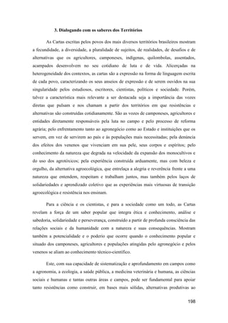 3. Dialogando com os saberes dos Territórios

       As Cartas escritas pelos povos dos mais diversos territórios brasileiros mostram
a fecundidade, a diversidade, a pluralidade de sujeitos, de realidades, de desafios e de
alternativas que os agricultores, camponeses, indígenas, quilombolas, assentados,
acampados desenvolvem no seu cotidiano de luta e de vida. Alicerçadas na
heterogeneidade dos contextos, as cartas são a expressão na forma de linguagem escrita
de cada povo, caracterizando os seus anseios de expressão e de serem ouvidos na sua
singularidade pelos estudiosos, escritores, cientistas, políticos e sociedade. Porém,
talvez a característica mais relevante a ser destacada seja a importância das vozes
diretas que pulsam e nos chamam a partir dos territórios em que resistências e
alternativas são construídas cotidianamente. São as vozes de camponeses, agricultores e
entidades diretamente responsáveis pela luta no campo e pelo processo de reforma
agrária; pelo enfrentamento tanto ao agronegócio como ao Estado e instituições que os
servem, em vez de servirem ao país e às populações mais necessitadas; pela denúncia
dos efeitos dos venenos que vivenciam em sua pele, seus corpos e espíritos; pelo
conhecimento da natureza que degrada na velocidade da expansão dos monocultivos e
do uso dos agrotóxicos; pela experiência construída arduamente, mas com beleza e
orgulho, da alternativa agroecológica, que entrelaça a alegria e reverência frente a uma
natureza que entendem, respeitam e trabalham juntos, mas também pelos laços de
solidariedades e aprendizado coletivo que as experiências mais virtuosas de transição
agroecológica e resistência nos ensinam.

       Para a ciência e os cientistas, e para a sociedade como um todo, as Cartas
revelam a força de um saber popular que integra ética e conhecimento, análise e
sabedoria, solidariedade e perseverança, construído a partir de profunda consciência das
relações sociais e da humanidade com a natureza e suas consequências. Mostram
também a potencialidade e o poderio que ocorre quando o conhecimento popular e
situado dos camponeses, agricultores e populações atingidas pelo agronegócio e pelos
venenos se aliam ao conhecimento técnico-científico.

       Este, com sua capacidade de sistematização e aprofundamento em campos como
a agronomia, a ecologia, a saúde pública, a medicina veterinária e humana, as ciências
sociais e humanas e tantas outras áreas e campos, pode ser fundamental para apoiar
tanto resistências como construir, em bases mais sólidas, alternativas produtivas ao


                                                                                   198
 