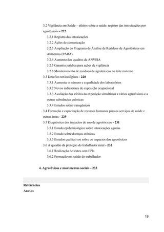 3.2 Vigilância em Saúde – efeitos sobre a saúde: registro das intoxicações por
              agrotóxicos - 225
                 3.2.1 Registro das intoxicações
                 3.2.2 Ações de comunicação
                 3.2.3 Ampliação do Programa de Análise de Resíduos de Agrotóxicos em
                 Alimentos (PARA)
                 3.2.4 Aumento dos quadros da ANVISA
                 3.2.5 Garantia jurídica para ações de vigilância
                 3.2.6 Monitoramento de resíduos de agrotóxicos no leite materno
              3.3 Desafios toxicológicos - 228
                 3.3.1 Aumentar o número e a qualidade dos laboratórios
                 3.3.2 Novos indicadores de exposição ocupacional
                 3.3.3 Avaliação dos efeitos da exposição simultânea a vários agrotóxicos e a
                 outras substâncias químicas
                 3.3.4 Estudos sobre transgênicos
              3.4 Formação e capacitação de recursos humanos para os serviços de saúde e
              outras áreas - 229
              3.5 Diagnóstico dos impactos do uso de agrotóxicos - 231
                 3.5.1 Estudo epidemiológico sobre intoxicações agudas
                 3.5.2 Estudo sobre doenças crônicas
                 3.5.3 Estudos qualitativos sobre os impactos dos agrotóxicos
              3.6 A questão da proteção do trabalhador rural - 232
                 3.6.1 Realização de testes com EPIs
                 3.6.2 Formação em saúde do trabalhador


          4. Agrotóxicos e movimentos sociais - 233




Referências
Anexos




                                                                                           19
 