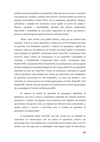 modelo convencional pautado nos agroquímicos. Mas, para que isso ocorra, é necessária
uma aliança real, solidária e confiante entre técnicos e cientistas atuantes em centros de
pesquisa, universidades e mesmo ONGs, com os camponeses, agricultores, indígenas,
quilombolas e entidades dos movimentos sociais ligados aos povos dos campos e
florestas, superando a insensibilidade, difundida pela pretensa superioridade,
objetividade e neutralidade de certa prática hegemônica de ciência, que permite e
promove a epistemologia da cegueira da qual nos fala Sousa Santos.

        Muitas cartas revelam certo padrão histórico, ainda que em contextos bem
singulares. Trata-se de cartas, depoimentos e relatos que envolvem disputas pela terra,
em particular com fazendeiros, posseiros e empresas do agronegócio, seguidas por
conquistas, ainda que não definitivas, de territórios da reforma agrária e comunidades
rurais (Chapada do Apodi/RN, Assentamento Roseli Nunes/MT, Assentamento Oziel
Alves/CE, Grupo Coletivo do Assentamento 14 de Agosto/RO, Comunidades de
Turmalina e Veredinha/MG, Acampamento Santa Ana/PE, Assentamento Chico
Mendes III/PE, Assentamento Dom Fernando/GO), de reconhecimento e demarcação de
territórios indígenas (Comunidade Indígena da Etnia Tapuya-Kariri/CE) ou quilombolas
(Quilombo de Saco das Almas/MA). Outros são depoimentos individuais de grande
valia de agricultores, sejam atingidos por venenos que ainda atuam como trabalhadores
da agricultura convencional do café (Guapé/MG), ou outros que lutaram e veem
realizando um virtuoso processo de transição agroecológica em Porto Alegre/RS e Elói
Mendes/MG. Além do relato da experiência de resistência do movimento agroecológico
das comunidades do Território da Borborema (PB).

       Os impactos do modelo de agricultura do agronegócio, dependente de
agrotóxicos, que cerca e invade as experiências registradas nas Cartassão facilmente
perceptíveis e violentos. Em algumas vezes se apresenta como impeditivo da transição
agroecológica. Emerge das Cartas, em repetição nos diferentes locais sistematizados, a
questão central: é possível a convivência entre os modelos de agricultura do
agronegócio e da agroecologia?

       O Assentamento Roseli Nunes/MT está todo cercado por um latifúndio de
monocultura de cana-de-açúcar com uso intenso de agrotóxicos, inclusive por
pulverização aérea. Esta realidade não é exclusividade deste território onde vivem 331
famílias, mas uma regra para as comunidades rurais daquela região do Mato Grosso,


                                                                                     199
 