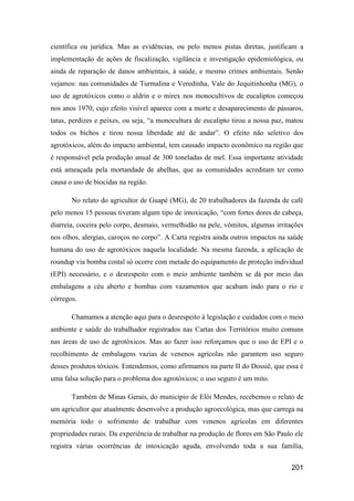 científica ou jurídica. Mas as evidências, ou pelo menos pistas diretas, justificam a
implementação de ações de fiscalização, vigilância e investigação epidemiológica, ou
ainda de reparação de danos ambientais, à saúde, e mesmo crimes ambientais. Senão
vejamos: nas comunidades de Turmalina e Veredinha, Vale do Jequitinhonha (MG), o
uso de agrotóxicos como o aldrin e o mirex nos monocultivos de eucaliptos começou
nos anos 1970, cujo efeito visível aparece com a morte e desaparecimento de pássaros,
tatus, perdizes e peixes, ou seja, “a monocultura de eucalipto tirou a nossa paz, matou
todos os bichos e tirou nossa liberdade até de andar”. O efeito não seletivo dos
agrotóxicos, além do impacto ambiental, tem causado impacto econômico na região que
é responsável pela produção anual de 300 toneladas de mel. Essa importante atividade
está ameaçada pela mortandade de abelhas, que as comunidades acreditam ter como
causa o uso de biocidas na região.

       No relato do agricultor de Guapé (MG), de 20 trabalhadores da fazenda de café
pelo menos 15 pessoas tiveram algum tipo de intoxicação, “com fortes dores de cabeça,
diarreia, coceira pelo corpo, desmaio, vermelhidão na pele, vômitos, algumas irritações
nos olhos, alergias, caroços no corpo”. A Carta registra ainda outros impactos na saúde
humana do uso de agrotóxicos naquela localidade. Na mesma fazenda, a aplicação de
roundup via bomba costal só ocorre com metade do equipamento de proteção individual
(EPI) necessário, e o desrespeito com o meio ambiente também se dá por meio das
embalagens a céu aberto e bombas com vazamentos que acabam indo para o rio e
córregos.

       Chamamos a atenção aqui para o desrespeito à legislação e cuidados com o meio
ambiente e saúde do trabalhador registrados nas Cartas dos Territórios muito comuns
nas áreas de uso de agrotóxicos. Mas ao fazer isso reforçamos que o uso de EPI e o
recolhimento de embalagens vazias de venenos agrícolas não garantem uso seguro
desses produtos tóxicos. Entendemos, como afirmamos na parte II do Dossiê, que essa é
uma falsa solução para o problema dos agrotóxicos; o uso seguro é um mito.

       Também de Minas Gerais, do município de Elói Mendes, recebemos o relato de
um agricultor que atualmente desenvolve a produção agroecológica, mas que carrega na
memória todo o sofrimento de trabalhar com venenos agrícolas em diferentes
propriedades rurais. Da experiência de trabalhar na produção de flores em São Paulo ele
registra várias ocorrências de intoxicação aguda, envolvendo toda a sua família,


                                                                                  201
 