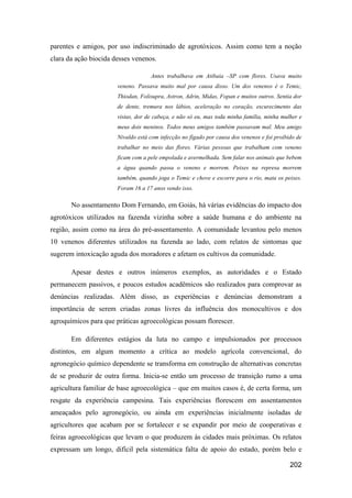 parentes e amigos, por uso indiscriminado de agrotóxicos. Assim como tem a noção
clara da ação biocida desses venenos.

                                    Antes trabalhava em Atibaia –SP com flores. Usava muito
                       veneno. Passava muito mal por causa disso. Um dos venenos é o Temic,
                       Thiodan, Folisupra, Astron, Adrin, Midas, Fopan e muitos outros. Sentia dor
                       de dente, tremura nos lábios, aceleração no coração, escurecimento das
                       vistas, dor de cabeça, e não só eu, mas toda minha família, minha mulher e
                       meus dois meninos. Todos meus amigos também passavam mal. Meu amigo
                       Nivaldo está com infecção no fígado por causa dos venenos e foi proibido de
                       trabalhar no meio das flores. Várias pessoas que trabalham com veneno
                       ficam com a pele empolada e avermelhada. Sem falar nos animais que bebem
                       a água quando passa o veneno e morrem. Peixes na represa morrem
                       também, quando joga o Temic e chove e escorre para o rio, mata os peixes.
                       Foram 16 a 17 anos vendo isso.

       No assentamento Dom Fernando, em Goiás, há várias evidências do impacto dos
agrotóxicos utilizados na fazenda vizinha sobre a saúde humana e do ambiente na
região, assim como na área do pré-assentamento. A comunidade levantou pelo menos
10 venenos diferentes utilizados na fazenda ao lado, com relatos de sintomas que
sugerem intoxicação aguda dos moradores e afetam os cultivos da comunidade.

       Apesar destes e outros inúmeros exemplos, as autoridades e o Estado
permanecem passivos, e poucos estudos acadêmicos são realizados para comprovar as
denúncias realizadas. Além disso, as experiências e denúncias demonstram a
importância de serem criadas zonas livres da influência dos monocultivos e dos
agroquímicos para que práticas agroecológicas possam florescer.

       Em diferentes estágios da luta no campo e impulsionados por processos
distintos, em algum momento a crítica ao modelo agrícola convencional, do
agronegócio químico dependente se transforma em construção de alternativas concretas
de se produzir de outra forma. Inicia-se então um processo de transição rumo a uma
agricultura familiar de base agroecológica – que em muitos casos é, de certa forma, um
resgate da experiência campesina. Tais experiências florescem em assentamentos
ameaçados pelo agronegócio, ou ainda em experiências inicialmente isoladas de
agricultores que acabam por se fortalecer e se expandir por meio de cooperativas e
feiras agroecológicas que levam o que produzem às cidades mais próximas. Os relatos
expressam um longo, difícil pela sistemática falta de apoio do estado, porém belo e

                                                                                             202
 