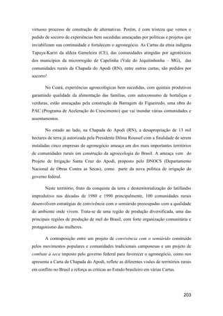 virtuoso processo de construção de alternativas. Porém, é com tristeza que vemos o
pedido de socorro de experiências bem sucedidas ameaçadas por políticas e projetos que
inviabilizam sua continuidade e fortalecem o agronegócio. As Cartas da etnia indígena
Tapuya-Kariri da aldeia Gameleira (CE), das comunidades atingidas por agrotóxicos
dos municípios da microrregião de Capelinha (Vale do Jequitinhonha – MG), das
comunidades rurais da Chapada do Apodi (RN), entre outras cartas, são pedidos por
socorro!

       No Ceará, experiências agroecológicas bem sucedidas, com quintais produtivos
garantindo qualidade da alimentação das famílias, com autoconsumo de hortaliças e
verduras, estão ameaçadas pela construção da Barragem do Figueiredo, uma obra do
PAC (Programa de Aceleração do Crescimento) que vai inundar várias comunidades e
assentamentos.

       No estado ao lado, na Chapada do Apodi (RN), a desapropriação de 13 mil
hectares de terra já autorizada pela Presidente Dilma Roussef com a finalidade de serem
instaladas cinco empresas do agronegócio ameaça um dos mais importantes territórios
de comunidades rurais em construção da agroecologia do Brasil. A ameaça vem do
Projeto de Irrigação Santa Cruz do Apodi, proposto pelo DNOCS (Departamento
Nacional de Obras Contra as Secas), como parte da nova política de irrigação do
governo federal.

       Neste território, fruto da conquista da terra e desterritorialização do latifúndio
improdutivo nas décadas de 1980 e 1990 principalmente, 100 comunidades rurais
desenvolvem estratégias de convivência com o semiárido preocupadas com a qualidade
do ambiente onde vivem. Trata-se de uma região de produção diversificada, uma das
principais regiões de produção de mel do Brasil, com forte organização comunitária e
protagonismo das mulheres.

       A contraposição entre um projeto de convivência com o semiárido construído
pelos movimentos populares e comunidades tradicionais camponesas e um projeto de
combate à seca imposto pelo governo federal para favorecer o agronegócio, como nos
apresenta a Carta da Chapada do Apodi, reflete as diferentes visões de territórios rurais
em conflito no Brasil e reforça as críticas ao Estado brasileiro em várias Cartas.




                                                                                     203
 