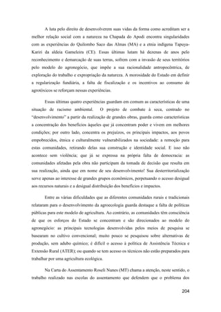 A luta pelo direito de desenvolverem suas vidas da forma como acreditam ser a
melhor relação social com a natureza na Chapada do Apodi encontra singularidades
com as experiências do Quilombo Saco das Almas (MA) e a etnia indígena Tapuya-
Kariri da aldeia Gameleira (CE). Essas últimas lutam há dezenas de anos pelo
reconhecimento e demarcação de suas terras, sofrem com a invasão de seus territórios
pelo modelo do agronegócio, que impõe a sua racionalidade antropocêntrica, de
exploração do trabalho e expropriação da natureza. A morosidade do Estado em definir
a regularização fundiária, a falta de fiscalização e os incentivos ao consumo de
agrotóxicos se reforçam nessas experiências.

       Essas últimas quatro experiências guardam em comum as características de uma
situação de racismo ambiental.         O projeto de combate à seca, centrado no
“desenvolvimento” a partir da realização de grandes obras, guarda como características
a concentração dos benefícios àqueles que já concentram poder e vivem em melhores
condições; por outro lado, concentra os prejuízos, os principais impactos, aos povos
empobrecidos, étnica e culturalmente vulnerabilizados na sociedade: a remoção para
estas comunidades, retirando delas sua construção e identidade social. E isso não
acontece sem violência; que já se expressa na própria falta de democracia: as
comunidades afetadas pela obra não participam da tomada de decisão que resulta em
sua realização, ainda que em nome de seu desenvolvimento! Sua desterritorialização
serve apenas ao interesse de grandes grupos econômicos, perpetuando o acesso desigual
aos recursos naturais e a desigual distribuição dos benefícios e impactos.

       Entre as várias dificuldades que as diferentes comunidades rurais e tradicionais
relataram para o desenvolvimento da agroecologia guarda destaque a falta de políticas
públicas para este modelo de agricultura. Ao contrário, as comunidades têm consciência
de que os esforços do Estado se concentram e são direcionados ao modelo do
agronegócio: as principais tecnologias desenvolvidas pelos meios de pesquisa se
basearam no cultivo convencional; muito pouco se pesquisou sobre alternativas de
produção, sem adubo químico; é difícil o acesso à política de Assistência Técnica e
Extensão Rural (ATER); ou quando se tem acesso os técnicos não estão preparados para
trabalhar por uma agricultura ecológica.

       Na Carta do Assentamento Roseli Nunes (MT) chama a atenção, neste sentido, o
trabalho realizado nas escolas do assentamento que defendem que o problema dos


                                                                                  204
 
