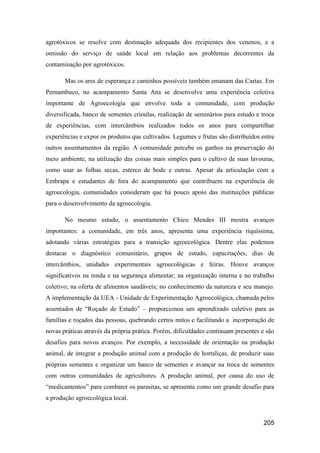 agrotóxicos se resolve com destinação adequada dos recipientes dos venenos, e a
omissão do serviço de saúde local em relação aos problemas decorrentes da
contaminação por agrotóxicos.

       Mas os ares de esperança e caminhos possíveis também emanam das Cartas. Em
Pernambuco, no acampamento Santa Ana se desenvolve uma experiência coletiva
importante de Agroecologia que envolve toda a comunidade, com produção
diversificada, banco de sementes crioulas, realização de seminários para estudo e troca
de experiências, com intercâmbios realizados todos os anos para compartilhar
experiências e expor os produtos que cultivados. Legumes e frutas são distribuídos entre
outros assentamentos da região. A comunidade percebe os ganhos na preservação do
meio ambiente, na utilização das coisas mais simples para o cultivo de suas lavouras,
como usar as folhas secas, esterco de bode e outras. Apesar da articulação com a
Embrapa e estudantes de fora do acampamento que contribuem na experiência de
agroecologia, comunidades consideram que há pouco apoio das instituições públicas
para o desenvolvimento da agroecologia.

       No mesmo estado, o assentamento Chico Mendes III mostra avanços
importantes: a comunidade, em três anos, apresenta uma experiência riquíssima,
adotando várias estratégias para a transição agroecológica. Dentre elas podemos
destacar o diagnóstico comunitário, grupos de estudo, capacitações, dias de
intercâmbios, unidades experimentais agroecológicas e feiras. Houve avanços
significativos na renda e na segurança alimentar; na organização interna e no trabalho
coletivo; na oferta de alimentos saudáveis; no conhecimento da natureza e seu manejo.
A implementação da UEA - Unidade de Experimentação Agroecológica, chamada pelos
assentados de “Roçado de Estudo” – proporcionou um aprendizado coletivo para as
famílias e roçados das pessoas, quebrando certos mitos e facilitando a incorporação de
novas práticas através da própria prática. Porém, dificuldades continuam presentes e são
desafios para novos avanços. Por exemplo, a necessidade de orientação na produção
animal, de integrar a produção animal com a produção de hortaliças, de produzir suas
próprias sementes e organizar um banco de sementes e avançar na troca de sementes
com outras comunidades de agricultores. A produção animal, por causa do uso de
“medicamentos” para combater os parasitas, se apresenta como um grande desafio para
a produção agroecológica local.


                                                                                   205
 