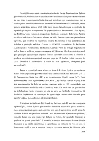 Ao visibilizarmos estas experiências através das Cartas, Depoimentos e Relatos
percebemos as possibilidades de encontros entre as comunidades para o fortalecimento
de suas lutas: o acampamento Santa Ana pode contribuir com os ensinamentos para a
construção do banco de sementes que necessita o assentamento Chico Mendes III, assim
como a experiência com as UEA pode trazer novos elementos para a construção da
agroecologia naquele acampamento. Do grupo coletivo do Assentamento 14 de Agosto,
de Rondônia, vem o registro da conquista do direito dos assentados da Reforma Agrária
decidirem onde devem ficar as moradias no território. Desenvolveram a experiência das
agrovilas, que contribui na organização interna das famílias e para experiências de
trabalho e produção coletiva. Criaram a APAARA (Associação de Produtores
Agroflorestal do Assentamento de Reforma Agraria) e “com ela começa despertar pela
defesa do meio ambiente junto com a cooperação”. Diante da falta de apoio institucional
pela produção agroecológica, algumas famílias desistiram desse sonho e voltaram a
produzir no modelo convencional, mas um grupo de 12 famílias resiste e no ano de
2000 “promove a coletivização e deixa de usar agrotóxico, avançando para
agroecologia”.

       Todas as comunidades que vivem em áreas de Reforma Agrária que enviaram
Cartas foram organizadas pelo Movimento dos Trabalhadores Rurais Sem Terra (MST).
O Acampamento Santa Ana (PE) e os Assentamentos Roseli Nunes (MT), Dom
Fernando (GO), 14 de Agosto (RO), Oziel Alves (CE) e Chico Mendes III (PE), além
dos assentamentos da Reforma Agrária presentes entre as 100 comunidades em
convivência com o semiárido no Rio Grande do Norte. Em todas elas, em que famílias
de trabalhadores rurais ocuparam um dia as terras do latifúndio improdutivo, há
iniciativas importantes de construção da agroecologia, mesmo onde cercadas pelo
deserto verde do monocultivo do latifúndio produtivo.

       O relato do agricultor do Rio Grande do Sul, com mais 20 anos de experiência
agroecológica, é uma lição de persistência e sabedoria, necessárias para a transição.
Após uma experiência com o pai agricultor sem uso de agrotóxicos, aos 20 anos ele
começou a entrar na agricultura moderna: “Não nos ensinaram a pensar em qualidade,
somente diziam que era preciso ter dinheiro no bolso... ter resultado financeiro e
produzir em grande quantidade”. A transição aconteceu no momento de uma falência
financeira e de saúde, recuperando o aprendizado da infância na roça do pai. É
interessante verificar que a mudança começou com uma reeducação alimentar, pela

                                                                                  206
 
