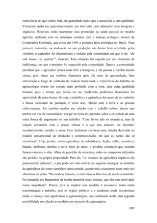 consciência do que comia: mal, em quantidade maior que a necessária e sem qualidade.
Vivenciou então um rejuvenescimento, um bem estar com alimentos mais integrais e
orgânicos. Resolveu então incorporar essa promoção da saúde pessoal ao modelo
agrícola, realizada com os primeiros contatos com o manejo ecológico através da
Cooperativa Coolmeia, que criou em 1989 a primeira feira ecológica no Brasil. Num
primeiro momento, as mudanças na sua produção não foram bem recebidas pelos
vizinhos: o agricultor foi discriminado e isolado pela comunidade em que vivia: “ele
está louco, vai quebrar’”, falavam. Essa situação foi seguida por um momento de
indiferença, em que o produtor foi esquecido pela comunidade. Depois, a comunidade
percebeu que o agricultor estava mais feliz e tranquilo, e ele passou a receber muitas
visitas, pois viram sua melhora financeira após três anos da agroecologia. Sem
intoxicação e longe da confusão do modelo tradicional, a experiência do trabalho na
agroecologia trouxe um contato mais profundo com a terra, uma outra qualidade
humana, pois o tempo que perdia na rua resolvendo problemas financeiros foi
aproveitado de outra forma. Ou seja, o trabalho e a agricultura deixaram de ser indústria
e busca incessante de produção e virou arte, relação com a terra e as pessoas
coletivamente. Ele também mudou sua relação com o cidadão urbano (termo que
prefere em vez de consumidor): chegar na Feira foi aprender sobre a existência de uma
outra forma de pagamento ao seu trabalho. “Uma forma não só monetária, mas de
relação verdadeira com a pessoa urbana e o que elas estavam me trazendo:
reconhecimento, carinho e amor. Esse fenômeno reavivou uma relação destruída no
modelo convencional de produção e comercialização, em que as partes não se
encontram”. Hoje produz, como agricultura de subsistência, feijão, milho, mandioca,
batatas, abóboras, abelhas e nove tipos de arroz, o produto comercial que sustenta
financeiramente o sítio. Além de guardião de sementes, todos os compostos utilizados
são gerados na própria propriedade. Para ele, “os insumos da agricultura orgânica são
praticamente culturais”, o que pode ser visto através da seguinte analogia: os modelos
da agricultura são como caminhos numa estrada, quanto mais avançamos num, mais nos
afastamos do outro. “No modelo humano, existem trocas fraternas, de muita irmandade.
Fui juntando aos fragmentos da minha memória essas pessoas, que são uma motivação
muito importante”. Porém, para se ampliar esse modelo, é necessário ainda muita
transformação e trabalho, pois os órgãos públicos e a academia ainda discriminam
muito o manejo sem agrotóxicos e agroecológico, que continuam sendo uma segunda
possibilidade em relação ao modelo convencional do agronegócio.

                                                                                    207
 