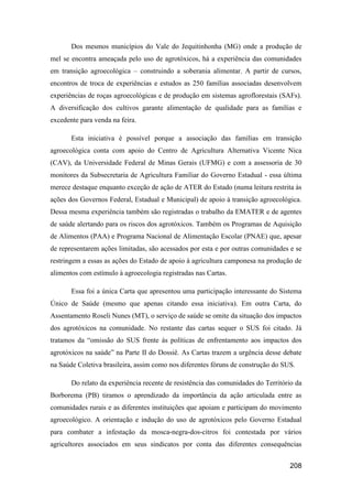 Dos mesmos municípios do Vale do Jequitinhonha (MG) onde a produção de
mel se encontra ameaçada pelo uso de agrotóxicos, há a experiência das comunidades
em transição agroecológica – construindo a soberania alimentar. A partir de cursos,
encontros de troca de experiências e estudos as 250 famílias associadas desenvolvem
experiências de roças agroecológicas e de produção em sistemas agroflorestais (SAFs).
A diversificação dos cultivos garante alimentação de qualidade para as famílias e
excedente para venda na feira.

       Esta iniciativa é possível porque a associação das famílias em transição
agroecológica conta com apoio do Centro de Agricultura Alternativa Vicente Nica
(CAV), da Universidade Federal de Minas Gerais (UFMG) e com a assessoria de 30
monitores da Subsecretaria de Agricultura Familiar do Governo Estadual - essa última
merece destaque enquanto exceção de ação de ATER do Estado (numa leitura restrita às
ações dos Governos Federal, Estadual e Municipal) de apoio à transição agroecológica.
Dessa mesma experiência também são registradas o trabalho da EMATER e de agentes
de saúde alertando para os riscos dos agrotóxicos. Também os Programas de Aquisição
de Alimentos (PAA) e Programa Nacional de Alimentação Escolar (PNAE) que, apesar
de representarem ações limitadas, são acessados por esta e por outras comunidades e se
restringem a essas as ações do Estado de apoio à agricultura camponesa na produção de
alimentos com estímulo à agroecologia registradas nas Cartas.

       Essa foi a única Carta que apresentou uma participação interessante do Sistema
Único de Saúde (mesmo que apenas citando essa iniciativa). Em outra Carta, do
Assentamento Roseli Nunes (MT), o serviço de saúde se omite da situação dos impactos
dos agrotóxicos na comunidade. No restante das cartas sequer o SUS foi citado. Já
tratamos da “omissão do SUS frente às políticas de enfrentamento aos impactos dos
agrotóxicos na saúde” na Parte II do Dossiê. As Cartas trazem a urgência desse debate
na Saúde Coletiva brasileira, assim como nos diferentes fóruns de construção do SUS.

       Do relato da experiência recente de resistência das comunidades do Território da
Borborema (PB) tiramos o aprendizado da importância da ação articulada entre as
comunidades rurais e as diferentes instituições que apoiam e participam do movimento
agroecológico. A orientação e indução do uso de agrotóxicos pelo Governo Estadual
para combater a infestação da mosca-negra-dos-citros foi contestada por vários
agricultores associados em seus sindicatos por conta das diferentes consequências


                                                                                  208
 