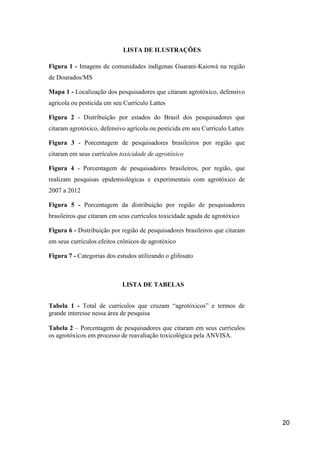 LISTA DE ILUSTRAÇÕES

Figura 1 - Imagens de comunidades indígenas Guarani-Kaiowá na região
de Dourados/MS

Mapa 1 - Localização dos pesquisadores que citaram agrotóxico, defensivo
agrícola ou pesticida em seu Currículo Lattes

Figura 2 - Distribuição por estados do Brasil dos pesquisadores que
citaram agrotóxico, defensivo agrícola ou pesticida em seu Currículo Lattes

Figura 3 - Porcentagem de pesquisadores brasileiros por região que
citaram em seus currículos toxicidade de agrotóxico

Figura 4 - Porcentagem de pesquisadores brasileiros, por região, que
realizam pesquisas epidemiológicas e experimentais com agrotóxico de
2007 a 2012

Figura 5 - Porcentagem da distribuição por região de pesquisadores
brasileiros que citaram em seus currículos toxicidade aguda de agrotóxico

Figura 6 - Distribuição por região de pesquisadores brasileiros que citaram
em seus currículos efeitos crônicos de agrotóxico

Figura 7 - Categorias dos estudos utilizando o glifosato



                            LISTA DE TABELAS


Tabela 1 - Total de currículos que cruzam “agrotóxicos” e termos de
grande interesse nessa área de pesquisa

Tabela 2 – Porcentagem de pesquisadores que citaram em seus currículos
os agrotóxicos em processo de reavaliação toxicológica pela ANVISA.




                                                                              20
 