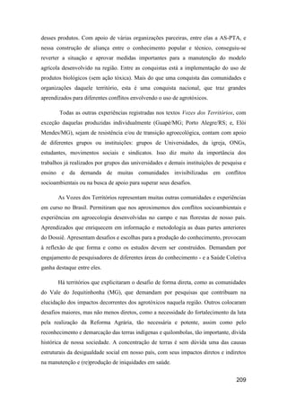 desses produtos. Com apoio de várias organizações parceiras, entre elas a AS-PTA, e
nessa construção de aliança entre o conhecimento popular e técnico, conseguiu-se
reverter a situação e aprovar medidas importantes para a manutenção do modelo
agrícola desenvolvido na região. Entre as conquistas está a implementação do uso de
produtos biológicos (sem ação tóxica). Mais do que uma conquista das comunidades e
organizações daquele território, esta é uma conquista nacional, que traz grandes
aprendizados para diferentes conflitos envolvendo o uso de agrotóxicos.

       Todas as outras experiências registradas nos textos Vozes dos Territórios, com
exceção daquelas produzidas individualmente (Guapé/MG; Porto Alegre/RS; e, Elói
Mendes/MG), sejam de resistência e/ou de transição agroecológica, contam com apoio
de diferentes grupos ou instituições: grupos de Universidades, da igreja, ONGs,
estudantes, movimentos sociais e sindicatos. Isso diz muito da importância dos
trabalhos já realizados por grupos das universidades e demais instituições de pesquisa e
ensino e da demanda de muitas comunidades invisibilizadas em conflitos
socioambientais ou na busca de apoio para superar seus desafios.

       As Vozes dos Territórios representam muitas outras comunidades e experiências
em curso no Brasil. Permitiram que nos aproximemos dos conflitos socioambientais e
experiências em agroecologia desenvolvidas no campo e nas florestas de nosso país.
Aprendizados que enriquecem em informação e metodologia as duas partes anteriores
do Dossiê. Apresentam desafios e escolhas para a produção do conhecimento, provocam
à reflexão de que forma e como os estudos devem ser construídos. Demandam por
engajamento de pesquisadores de diferentes áreas do conhecimento - e a Saúde Coletiva
ganha destaque entre eles.

       Há territórios que explicitaram o desafio de forma direta, como as comunidades
do Vale do Jequitinhonha (MG), que demandam por pesquisas que contribuam na
elucidação dos impactos decorrentes dos agrotóxicos naquela região. Outros colocaram
desafios maiores, mas não menos diretos, como a necessidade do fortalecimento da luta
pela realização da Reforma Agrária, tão necessária e potente, assim como pelo
reconhecimento e demarcação das terras indígenas e quilombolas, tão importante, dívida
histórica de nossa sociedade. A concentração de terras é sem dúvida uma das causas
estruturais da desigualdade social em nosso país, com seus impactos diretos e indiretos
na manutenção e (re)produção de iniquidades em saúde.


                                                                                   209
 