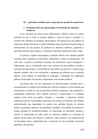 III – Apontando caminhos para a superação da questão dos agrotóxicos

            1. Promoção efetiva da Agroecologia e da Produção de Alimentos
               Saudáveis
       Como verificado em várias Cartas, Depoimentos e Relatos, temos um cenário
incipiente no que se refere às políticas públicas e ações de apoio à produção e o
consumo dos alimentos da produção agroecológica. Há urgência por uma política de
Estado que ofereça mecanismos e ações estratégicas para a promoção da agroecologia e
fortalecimento de suas práticas de produção de alimentos saudáveis, garantindo a
agricultura familiar agroecológica e a soberania e segurança alimentar de todos e todas.

       As políticas vigentes direcionadas à produção familiar têm induzido parcelas
crescentes desse segmento ao atrelamento subordinado a setores do agronegócio. Por
outro lado, as políticas inovadoras existentes são insuficientes, pouco abrangentes e
fragmentadas, não se constituindo num corpo coerente de ações públicas voltadas à
promoção da agroecologia. A efetividade de uma política que promova a Agroecologia
depende, portanto, não só da reorientação e adequação das políticas para a produção
familiar, como também da capacidade de integração e articulação dos organismos
públicos encarregados de formular e implementar essas mesmas políticas.

       Tal política deve ser um instrumento de desenvolvimento orientado para o
reconhecimento e o respeito à diversidade dos contextos ecológicos e socioculturais que
caracterizam os modos de vida da agricultura familiar camponesa e das populações e
comunidades tradicionais. Deve também promover a Agroecologia e a produção
orgânica como forma de ampliar, fortalecer e consolidar a agricultura familiar
camponesa e povos e comunidades tradicionais, nos campos, nas florestas e nas cidades,
potencializando suas capacidades de cumprir com múltiplas funções de interesse
público na produção soberana, em quantidade, qualidade e diversidade, de alimentos e
demais produtos da sociobiodiversidade; na conservação do patrimônio cultural e
natural; na dinamização de redes locais de economia solidária; na construção de
relações sociais justas entre homens e mulheres e entre gerações e no reconhecimento
da diversidade étnica; contribuindo para a construção de uma sociedade sustentável,
igualitária e democrática.

                                                                                     212
 